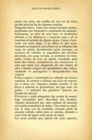 muito em cima, um retalho de céu cor de tinta,
picado pelo lucilar de algumas estrelas.
Ninguém falava. Todos nos conservávamos mudos,
dominados por intransitivo sentimento de angústia.
Felizmente, ao cabo de uma hora, as montanhas
abriram, o rio dilatou-se, e surgiram aqui e ali as
manchas alvacentas de alguns areais. Como o hori-
zonte era mais largo, e os olhos se iam acos-
tumando ao negrume, percebiam-se as silhuetas das
casas de quinta alcandoradas pelas encostas, os
socalcos do vinhedo, os esquadrões das oliveiras
descendo, em carga cerrada, os pendores da mon-
tanha. Gritos de aves de rapina, acordadas pelo
bater dos remos, estridulavam nos recôncavos. E
uma que outra vez, chegavam até nós latidos de
cães e brados alegres dos guardadores das vinhas,
saudando os passageiros e desejando-lhes boa
viagem.
Pouco a pouco, a serenidade ia voltando aos nossos
espíritos. Já cortava o silêncio um cicio de conver-
sas a meia voz. Algumas risadas soaram. E em
breve a palestra se generalizou, até que uma voz
pediu: - o senhores das guitarras! Quer-se um
bocado de música'
Elevou-se o ruído plangente das cordas de arame,
logo secundado pelo dlon-dlon dos bordões.
Alguém denunciou que uma senhora ali presente
era exímia cantadeira de fados. Choveram as súpli-
cas. E uma voz de contralto, trémula ainda da
emoção sofrida, subiu para as estrelas, dizendo a
sorte triste de quem sofre penas de amor.
Foi nesta ocasião que reparei em certo rapazito,
 