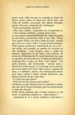 pouco mais velho do que eu, sentado no lastro do
barco, quase sobre os meus pés. Perto dele, um
vulto de mulher, acocorado nas tábuas húmidas,
gemia. Meu pai, compadecido, interrogou:
- Está incomodada, tiazinha?
- Não, meu, senhor - respondeu ela, soerguendo-se,
- Vou a chorar, também, a minha triste sorte.
E com aquela comunicabilidade tão vulgar na gente
da província, desenrolou toda a sua vida. Viúva,
com quatro filhos, um deles ainda de peito. Aquele
que ia ali era o mais velho. Viviam miseràvelmente.
Tudo quanto ganhavam, trabalhando de sol a sol, -
nas ceifas, nas mondas, na apanha da azeitona ou
nas vindimas - mal chegava para a côdea do
centeio. Aparecera lá na terra, uma aldeola do
termo da Alfândega da Fé, certo brasileiro rico que
se apiedara da sua pobreza e se tinha prontificado a
empregar-lhe o rapaz na Baía. Esse senhor - um
santo homem, não desfazendo - tornara para o
Brasil havia dois meses, E o cachopo ia ter com ele,
por esses mares de Cristo. Mas como a viagem era
cara, e o dinheiro. pouco, ele arranjara-lhe passa-
gem num veleiro a barca «Santa Quitéria», que
partia do Porto de ali a dois dias.
- E é por isso que chora?
- Pois não hei-de chorar, meu senhor?
Ganhasse eu pão bastante p'ra os sustentar a todos,
que não havia forças humanas que me arrancassem
o rapaz dos braços!
Nesta altura notámos que o barco atracava a um
areal. As guitarras calaram-se. -«Que temos» ?
- perguntou-se. E o arrais explicou: estávamos a
 