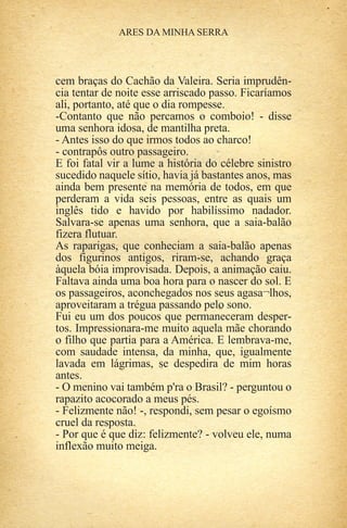 cem braças do Cachão da Valeira. Seria imprudên-
cia tentar de noite esse arriscado passo. Ficaríamos
ali, portanto, até que o dia rompesse.
-Contanto que não percamos o comboio! - disse
uma senhora idosa, de mantilha preta.
- Antes isso do que irmos todos ao charco!
- contrapôs outro passageiro.
E foi fatal vir a lume a história do célebre sinistro
sucedido naquele sítio, havia já bastantes anos, mas
ainda bem presente na memória de todos, em que
perderam a vida seis pessoas, entre as quais um
inglês tido e havido por habilíssimo nadador.
Salvara-se apenas uma senhora, que a saia-balão
fizera flutuar.
As raparigas, que conheciam a saia-balão apenas
dos figurinos antigos, riram-se, achando graça
àquela bóia improvisada. Depois, a animação caiu.
Faltava ainda uma boa hora para o nascer do sol. E
os passageiros, aconchegados nos seus agasa¬lhos,
aproveitaram a trégua passando pelo sono.
Fui eu um dos poucos que permaneceram desper-
tos. Impressionara-me muito aquela mãe chorando
o filho que partia para a América. E lembrava-me,
com saudade intensa, da minha, que, igualmente
lavada em lágrimas, se despedira de mim horas
antes.
- O menino vai também p'ra o Brasil? - perguntou o
rapazito acocorado a meus pés.
- Felizmente não! -, respondi, sem pesar o egoísmo
cruel da resposta.
- Por que é que diz: felizmente? - volveu ele, numa
inflexão muito meiga.
 