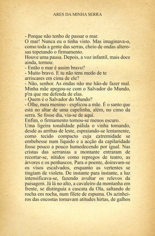 - Porque não tenho de passar o mar.
O mar! Nunca eu o tinha visto. Mas imaginava-o,
como toda a gente das serras, cheio de ondas altero-
sas topetando o firmamento.
Houve uma pausa. Depois, a voz infantil, mais doce
ainda, tornou:
- Então o mar é assim bravo?
- Muito bravo. E tu não tens medo de te
arriscares em cima de ele?
- Não, senhor. As ondas não me hão-de fazer mal.
Minha mãe apegou-se com o Salvador do Mundo,
p'ra que me defenda de elas.
- Quem é o Salvador do Mundo?
- Olhe, meu menino - explicou a mãe. É o santo que
está no altar de uma capelinha, além, no cimo da
serra. Se fosse dia, via-se de aqui.
Enfim, o firmamento tornou-se menos escuro.
Uma ligeira tonalidade pálida o vinha tomando,
desde as arribas de leste, espraiando-se lentamente,
como tecido compacto cuja extremidade se
embebesse num líquido e a acção da capilaridade
fosse pouco a pouco humedecendo por igual. Nas
cristas das serranias a montante entraram de
recortar-se, nítidos como repregos de teatro, as
árvores e os penhascos. Para o poente, doiravam-se
os visos escalvados, enquanto as vertentes se
tingiam de violeta. De instante para instante, a luz
intensificava-se, fazendo avultar os relevos da
paisagem. Já lá no alto, a cavaleiro da montanha em
frente, se distinguia a cascata da Ola, saltando de
rocha em rocha, num filete de espuma. Os azinhei-
ros das encostas tomavam atitudes hirtas, de galhos
 