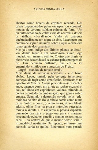 abertos como braços de ermitães rezando. Dos
casais dependurados pelas escarpas, ou coroando
moutas de verdura, subiam colunas de fumo. Um
ou outro rebanho de cabras saía dos currais e descia
os atalhos, chocalhando. Vinha de qualquer
quebrada distante um toque de sino. E a aragem que
entrara de soprar inclinava sobre a água a cabeleira
rumorejante dos canaviais.
Mas já o tom índigo dos últimos planos se dissol-
via, dando lugar a um cor-de-rosa suave, logo
mudado em amarelo retinto. O oiro que tingia os
picos veio descendo até se esbater pelas margens do
rio. Um pequeno brilhante, que era o sol
emergindo, cintilou nas cumeadas do Freixo.
- Larga! - mandou de novo o arrais.
Meia dúzia de remadas nervosas, - e o barco
abalou. Logo, tomado pela corrente impetuosa,
começou de fugir como uma flecha. Entrávamos no
«ponto» da Valeira. A água precipitava-se, escacho-
ando, batendo como um aríete as rochas escaveira-
das, refluindo em caprichosas volutas, atirando-se
contra o costado da embarcação, que gemia sob o
embate. Seguindo a depressão cavada pelos rede-
moinhos no eixo do rio, o rabelo corria como numa
calha. Sobre a ponte, o velho arrais, de semblante
adusto, olhos fitos na proa e músculos retesados,
movia à direita e à' esquerda a pesada espadela,
guinando ora para o pego ora para a margem,
procurando evitar os parcéis e manter-se no sinuoso
canal, - na certeza de que o menor desvio seria o
irremediável naufrágio. De repente, sentiu-se uma
pancada surda na quilha. Batêramos num penedo
 