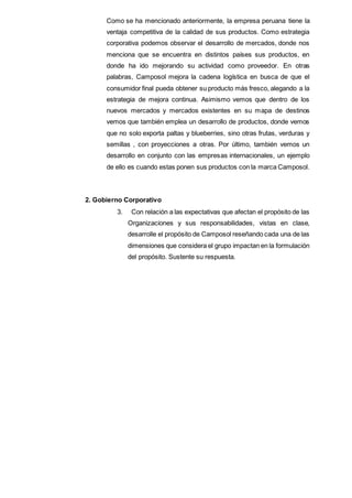 Como se ha mencionado anteriormente, la empresa peruana tiene la
ventaja competitiva de la calidad de sus productos. Como estrategia
corporativa podemos observar el desarrollo de mercados, donde nos
menciona que se encuentra en distintos países sus productos, en
donde ha ido mejorando su actividad como proveedor. En otras
palabras, Camposol mejora la cadena logística en busca de que el
consumidor final pueda obtener su producto más fresco, alegando a la
estrategia de mejora continua. Asimismo vemos que dentro de los
nuevos mercados y mercados existentes en su mapa de destinos
vemos que también emplea un desarrollo de productos, donde vemos
que no solo exporta paltas y blueberries, sino otras frutas, verduras y
semillas , con proyecciones a otras. Por último, también vemos un
desarrollo en conjunto con las empresas internacionales, un ejemplo
de ello es cuando estas ponen sus productos con la marca Camposol.
2. Gobierno Corporativo
3. Con relación a las expectativas que afectan el propósito de las
Organizaciones y sus responsabilidades, vistas en clase,
desarrolle el propósito de Camposol reseñando cada una de las
dimensiones que considera el grupo impactan en la formulación
del propósito. Sustente su respuesta.
 