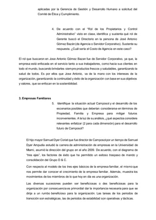 aplicadas por la Gerencia de Gestión y Desarrollo Humano a solicitud del
Comité de Ética y Cumplimiento.
4. De acuerdo con el “Rol de los Propietarios y Control
Administrativo” visto en clase, identifica y sustenta qué rol de
Gerente buscó el Directorio en la persona de José Antonio
Gómez Bazán(de Agencia o Servidor Corporativo). Sustente su
respuesta. ¿Cuál sería el Costo de Agencia en este caso?
El rol que buscaron en Jose Antonio Gómez Bazan fue de Servidor Corporativo, ya que, la
empresa está enfocada en el servicio tanto a sus trabajadores, como hacia sus clientes en
todo el mundo, buscando brindarles siempre productos frescos y saludables, garantizando la
salud de todos. Es por ellos que Jose Antonio, va de la mano con los intereses de la
organización, garantizando la continuidad y éxito de la organización con base en sus objetivos
y valores, que se enfocan en la sostenibilidad.
3. Empresas Familiares
5. Identifique la situación actual Camposol y el desarrollo de los
escenarios posibles que deberían considerarse en términos de
Propiedad, Familia y Empresa para mitigar futuros
inconvenientes. A la luz de suanálisis, ¿qué aspectos considera
relevantes enfatizar (2 para cada dimensión) para el desarrollo
futuro de Camposol?
El hijo mayor Samuel Dyer Coriat que fue director de Camposolpor un tiempo de Samuel
Dyer Ampudia estudió la carrera de administración de empresas en la Universidad de
Miami, asumió la dirección del grupo en el año 2009. De acuerdo, con el diagrama de
“tres ejes”, los factores de éxito que ha permitido un exitoso traspaso de mando y
consolidación del Grupo D & C.
Con respecto al modelo de los tres ejes básicos de la empresa familiar, el mismo que
nos permite dar conocer el crecimiento de la empresa familiar. Además, muestra los
movimientos de los miembros de lo que hoy en día es una organización.
Las diversas sucesiones pueden ser beneficiosas o des beneficiosas para la
organización por consecuencia es primordial dar la importancia necesaria para que se
dirija a un rumbo beneficioso para la organización. Las tareas de los periodos de
transición son estratégicas, las de periodos de estabilidad son operativas y tácticas.
 