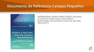 Documento de Referencia Campos Pequeños
INTERNATIONAL ATOMIC ENERGY AGENCY, Dosimetry
of Small Static Fields Used in External Beam
Radiotherapy, Technical Reports Series No. 483, IAEA,
Vienna (2017)
 