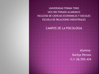 UNIVERSIDAD FERMIN TORO
VICE-RECTORADO ACADEMICO
FACULTAD DE CIENCIAS ECONOMICAS Y SOCIALES
ESCUELA DE RELACIONES INDUSTRIALES
CAMPOS DE LA PSICOLOGIA
Alumna:
Karilys Perozo
C.I: 26.555.434
 