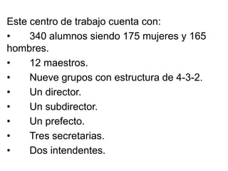 Este centro de trabajo cuenta con:
• 340 alumnos siendo 175 mujeres y 165
hombres.
• 12 maestros.
• Nueve grupos con estructura de 4-3-2.
• Un director.
• Un subdirector.
• Un prefecto.
• Tres secretarias.
• Dos intendentes.
 