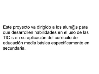 Este proyecto va dirigido a los alun@s para
que desarrollen habilidades en el uso de las
TIC s en su aplicación del currículo de
educación media básica específicamente en
secundaria.
 