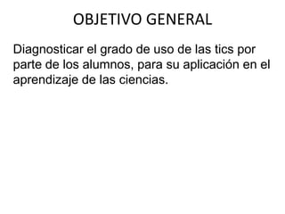 Diagnosticar el grado de uso de las tics por
parte de los alumnos, para su aplicación en el
aprendizaje de las ciencias.
OBJETIVO GENERAL
 