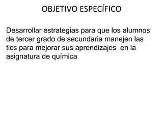 Desarrollar estrategias para que los alumnos
de tercer grado de secundaria manejen las
tics para mejorar sus aprendizajes en la
asignatura de química
OBJETIVO ESPECÍFICO
 