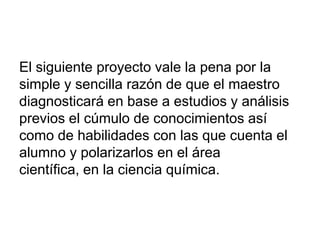 El siguiente proyecto vale la pena por la
simple y sencilla razón de que el maestro
diagnosticará en base a estudios y análisis
previos el cúmulo de conocimientos así
como de habilidades con las que cuenta el
alumno y polarizarlos en el área
científica, en la ciencia química.
 