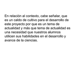 En relación al contexto, cabe señalar, que
es un caldo de cultivo para el desarrollo de
este proyecto por que es un tema de
actualidad y más que tema de actualidad es
una necesidad que nuestros alumnos
utilicen sus habilidades en el desarrollo y
avance de la ciencias.
 