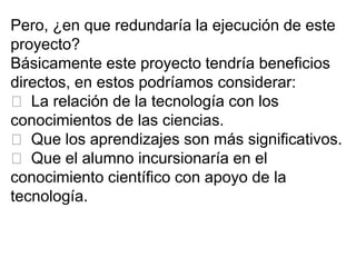 Pero, ¿en que redundaría la ejecución de este
proyecto?
Básicamente este proyecto tendría beneficios
directos, en estos podríamos considerar:
 La relación de la tecnología con los
conocimientos de las ciencias.
 Que los aprendizajes son más significativos.
 Que el alumno incursionaría en el
conocimiento científico con apoyo de la
tecnología.
 