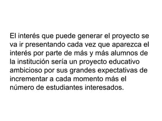 El interés que puede generar el proyecto se
va ir presentando cada vez que aparezca el
interés por parte de más y más alumnos de
la institución sería un proyecto educativo
ambicioso por sus grandes expectativas de
incrementar a cada momento más el
número de estudiantes interesados.
 
