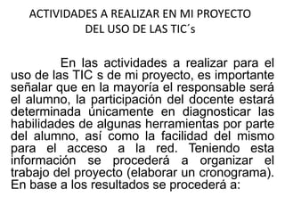 ACTIVIDADES A REALIZAR EN MI PROYECTO
DEL USO DE LAS TIC´s
En las actividades a realizar para el
uso de las TIC s de mi proyecto, es importante
señalar que en la mayoría el responsable será
el alumno, la participación del docente estará
determinada únicamente en diagnosticar las
habilidades de algunas herramientas por parte
del alumno, así como la facilidad del mismo
para el acceso a la red. Teniendo esta
información se procederá a organizar el
trabajo del proyecto (elaborar un cronograma).
En base a los resultados se procederá a:
 