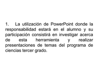 1. La utilización de PowerPoint donde la
responsabilidad estará en el alumno y su
participación consistirá en investigar acerca
de esta herramienta y realizar
presentaciones de temas del programa de
ciencias tercer grado.
 