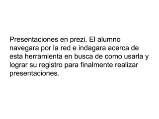 Presentaciones en prezi. El alumno
navegara por la red e indagara acerca de
esta herramienta en busca de como usarla y
lograr su registro para finalmente realizar
presentaciones.
 