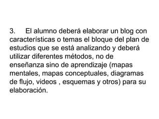 3. El alumno deberá elaborar un blog con
características o temas el bloque del plan de
estudios que se está analizando y deberá
utilizar diferentes métodos, no de
enseñanza sino de aprendizaje (mapas
mentales, mapas conceptuales, diagramas
de flujo, videos , esquemas y otros) para su
elaboración.
 