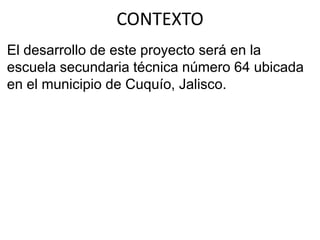 El desarrollo de este proyecto será en la
escuela secundaria técnica número 64 ubicada
en el municipio de Cuquío, Jalisco.
CONTEXTO
 