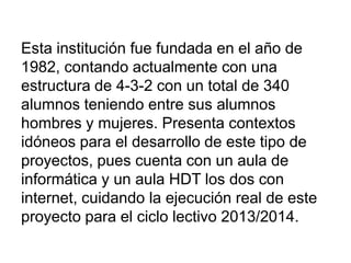 Esta institución fue fundada en el año de
1982, contando actualmente con una
estructura de 4-3-2 con un total de 340
alumnos teniendo entre sus alumnos
hombres y mujeres. Presenta contextos
idóneos para el desarrollo de este tipo de
proyectos, pues cuenta con un aula de
informática y un aula HDT los dos con
internet, cuidando la ejecución real de este
proyecto para el ciclo lectivo 2013/2014.
 