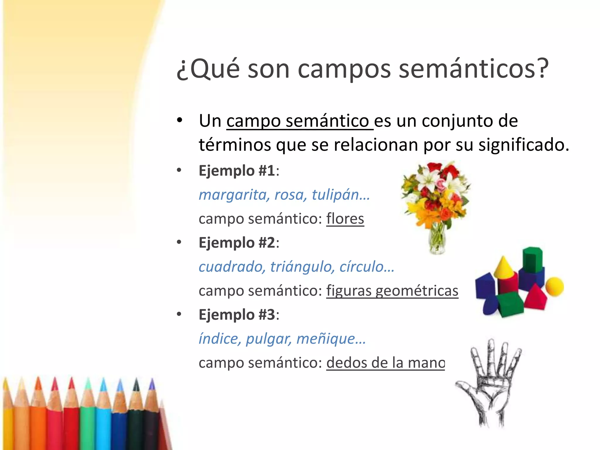 ¿Qué son campos semánticos?Un campo semántico es un conjunto de términos que se relacionan por su significado.Ejemplo #1:margarita, rosa, tulipán…campo semántico: floresEjemplo #2:cuadrado, triángulo, círculo…campo semántico: figuras geométricasEjemplo #3:índice, pulgar, meñique…campo semántico: dedos de la mano