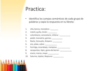 Practica:Identifica los campos semánticos de cadagrupo de palabras y copia la respuesta en tu libreta:silla, banco, mecedora : _______mástil, quilla, timón : ________colombiano, venezolano, chileno : __________pedal, manubrio, gomas: __________Rocío, Consuelo, Amparo: _________oro, plata, cobre :___________hormiga, escarabajo, mariposa: ____________sacapuntas, lápiz, goma de borrar: ___________enero, marzo, mayo: __________Saturno, Júpiter, Neptuno: __________