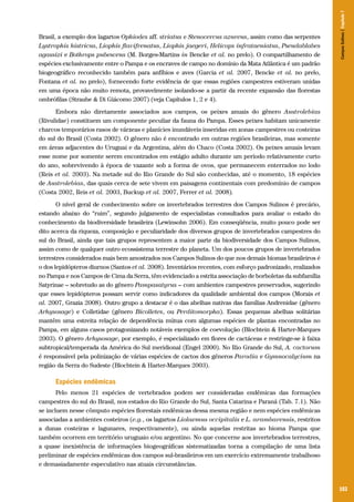 Campos Sulinos | Capítulo 7

Brasil, a exemplo dos lagartos Ophiodes aff. striatus e Stenocercus azureus, assim como das serpentes
Lystrophis histricus, Liophis flavifrenatus, Liophis jaegeri, Helicops infrataeniatus, Pseudablabes
agassizi e Bothrops pubescens (M. Borges-Martins in Bencke et al. no prelo). O compartilhamento de
espécies exclusivamente entre o Pampa e os encraves de campo no domínio da Mata Atlântica é um padrão
biogeográfico reconhecido também para anfíbios e aves (Garcia et al. 2007, Bencke et al. no prelo,
Fontana et al. no prelo), fornecendo forte evidência de que essas regiões campestres estiveram unidas
em uma época não muito remota, provavelmente isolando-se a partir da recente expansão das florestas
ombrófilas (Straube & Di Giácomo 2007) (veja Capítulos 1, 2 e 4).
Embora não diretamente associados aos campos, os peixes anuais do gênero Austrolebias
(Rivulidae) constituem um componente peculiar da fauna do Pampa. Esses peixes habitam unicamente
charcos temporários rasos de várzeas e planícies inundáveis inseridas em zonas campestres ou costeiras
do sul do Brasil (Costa 2002). O gênero não é encontrado em outras regiões brasileiras, mas somente
em áreas adjacentes do Uruguai e da Argentina, além do Chaco (Costa 2002). Os peixes anuais levam
esse nome por somente serem encontrados em estágio adulto durante um período relativamente curto
do ano, sobrevivendo à época de vazante sob a forma de ovos, que permanecem enterrados no lodo
(Reis et al. 2003). Na metade sul do Rio Grande do Sul são conhecidas, até o momento, 18 espécies
de Austrolebias, das quais cerca de sete vivem em paisagens continentais com predomínio de campos
(Costa 2002, Reis et al. 2003, Buckup et al. 2007, Ferrer et al. 2008).
O nível geral de conhecimento sobre os invertebrados terrestres dos Campos Sulinos é precário,
estando abaixo do “ruim”, segundo julgamento de especialistas consultados para avaliar o estado do
conhecimento da biodiversidade brasileira (Lewinsohn 2006). Em conseqüência, muito pouco pode ser
dito acerca da riqueza, composição e peculiaridade dos diversos grupos de invertebrados campestres do
sul do Brasil, ainda que tais grupos representem a maior parte da biodiversidade dos Campos Sulinos,
assim como de qualquer outro ecossistema terrestre do planeta. Um dos poucos grupos de invertebrados
terrestres considerados mais bem amostrados nos Campos Sulinos do que nos demais biomas brasileiros é
o dos lepidópteros diurnos (Santos et al. 2008). Inventários recentes, com esforço padronizado, realizados
no Pampa e nos Campos de Cima da Serra, têm evidenciado a estrita associação de borboletas da subfamília
Satyrinae – sobretudo as do gênero Pampasatyrus – com ambientes campestres preservados, sugerindo
que esses lepidópteros possam servir como indicadores da qualidade ambiental dos campos (Morais et
al. 2007, Grazia 2008). Outro grupo a destacar é o das abelhas nativas das famílias Andrenidae (gênero
Arhysosage) e Colletidae (gênero Bicolletes, ou Perditomorpha). Essas pequenas abelhas solitárias
mantêm uma estreita relação de dependência mútua com algumas espécies de plantas encontradas no
Pampa, em alguns casos protagonizando notáveis exemplos de coevolução (Blochtein & Harter-Marques
2003). O gênero Arhysosage, por exemplo, é especializado em flores de cactáceas e restringe-se à faixa
subtropical/temperada da América do Sul meridional (Engel 2000). No Rio Grande do Sul, A. cactorum
é responsável pela polinização de várias espécies de cactos dos gêneros Parodia e Gymnocalycium na
região da Serra do Sudeste (Blochtein & Harter-Marques 2003).

Espécies endêmicas
Pelo menos 21 espécies de vertebrados podem ser consideradas endêmicas das formações
campestres do sul do Brasil, nos estados do Rio Grande do Sul, Santa Catarina e Paraná (Tab. 7.1). Não
se incluem nesse cômputo espécies florestais endêmicas dessa mesma região e nem espécies endêmicas
associadas a ambientes costeiros (e.g., os lagartos Liolaemus occipitalis e L. arambarensis, restritos
a dunas costeiras e lagunares, respectivamente), ou ainda aquelas restritas ao bioma Pampa que
também ocorrem em território uruguaio e/ou argentino. No que concerne aos invertebrados terrestres,
a quase inexistência de informações biogeográficas sistematizadas torna a compilação de uma lista
preliminar de espécies endêmicas dos campos sul-brasileiros em um exercício extremamente trabalhoso
e demasiadamente especulativo nas atuais circunstâncias.

103

 