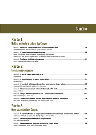 Sumário
Parte 1

História ambiental e cultural dos Campos
Capítulo 1 – Dinâmica dos campos no sul do Brasil durante o Quaternário Tardio ...................................................................................... 13
Hermann Behling, Vivian Jeske-Pieruschka, Lisa Schüler & Valério De Patta Pillar
Capítulo 2 – Os Campos Sulinos: um bioma negligenciado ............................................................................................................................... 26
Gerhard Ernst Overbeck, Sandra Cristina Müller, Alessandra Fidelis, Jörg Pfadenhauer,
Valério De Patta Pillar, Carolina Casagrande Blanco, Ilsi Iob Boldrini, Rogério Both & Eduardo Dias Forneck
Capítulo 03 – Tchê Pampa: histórias da natureza gaúcha ................................................................................................................................. 42
Dirce M. A. Suertegaray & Luís Alberto Pires da Silva

Parte 2

Ecossistemas campestres
Capítulo 04 – A flora dos campos do Rio Grande do Sul .................................................................................................................................... 63
Ilsi Iob Boldrini
Capítulo 05 – O banco de sementes do solo nos Campos Sulinos ................................................................................................................... 78
Élen Nunes Garcia
Capítulo 06 – A importância da biomassa e das estruturas subterrâneas nos Campos Sulinos ................................................................ 88
Alessandra Fidelis, Beatriz Appezzato-da-Glória & Jörg Pfadenhauer
Capítulo 07 – Diversidade e conservação da fauna dos Campos do Sul do Brasil ...................................................................................... 101
Glayson Ariel Bencke
Capítulo 08 – Serviços ambientais: oportunidades para a conservação dos Campos Sulinos ................................................................. 122
Carlos Gustavo Tornquist & Cimélio Bayer
Capítulo 09 – Jerarquización y mapeo de pastizales según su provisión de servicios ecosistémicos .................................................... 128
Pedro Laterra, M. Eugenia Orúe, Daniela K. Zelaya, Gisel Booman & Fabián Cabria

Parte 3

O uso sustentável dos Campos
Capítulo 10 – O patrimônio florístico dos Campos: potencialidades de uso e a conservação de seus recursos genéticos ............... 139
José Francisco M. Valls, Ilsi Iob Boldrini, Hilda M. Longhi-Wagner & Sílvia T. S. Miotto
Capítulo 11 – Estudos citogenéticos em espécies forrageiras nativas ......................................................................................................... 155
Maria Teresa Schifino-Wittmann
Capítulo 12 – Paspalum e Adesmia: importantes forrageiras dos Campos Sulinos .................................................................................... 163
Simone M. Scheffer-Basso, Karinne Baréa & Aino Victor Ávila Jacques

 
