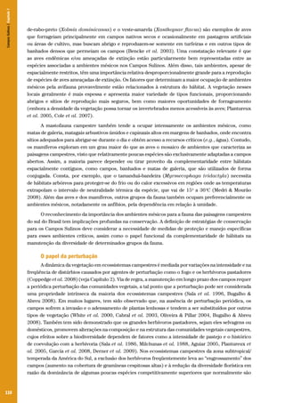 Campos Sulinos | Capítulo 7

de-rabo-preto (Xolmis dominicanus) e o veste-amarela (Xanthopsar flavus) são exemplos de aves
que forrageiam principalmente em campos nativos secos e ocasionalmente em pastagens artificiais
ou áreas de cultivo, mas buscam abrigo e reproduzem-se somente em turfeiras e em outros tipos de
banhados densos que permeiam os campos (Bencke et al. 2003). Uma constatação relevante é que
as aves endêmicas e/ou ameaçadas de extinção estão particularmente bem representadas entre as
espécies associadas a ambientes mésicos nos Campos Sulinos. Além disso, tais ambientes, apesar de
espacialmente restritos, têm uma importância relativa desproporcionalmente grande para a reprodução
de espécies de aves ameaçadas de extinção. Os fatores que determinam a maior ocupação de ambientes
mésicos pela avifauna provavelmente estão relacionados à estrutura do hábitat. A vegetação nesses
locais geralmente é mais espessa e apresenta maior variedade de tipos funcionais, proporcionando
abrigos e sítios de reprodução mais seguros, bem como maiores oportunidades de forrageamento
(embora a densidade da vegetação possa tornar os invertebrados menos acessíveis às aves; Plantureux
et al. 2005, Cole et al. 2007).
A mastofauna campestre também tende a ocupar intensamente os ambientes mésicos, como
matas de galeria, matagais arbustivos úmidos e capinzais altos em margens de banhados, onde encontra
sítios adequados para abrigar-se durante o dia e obtém acesso a recursos críticos (e.g., água). Contudo,
os mamíferos exploram em um grau maior do que as aves o mosaico de ambientes que caracteriza as
paisagens campestres, visto que relativamente poucas espécies são exclusivamente adaptadas a campos
abertos. Assim, a maioria parece depender ou tirar proveito da complementaridade entre hábitats
espacialmente contíguos, como campos, banhados e matas de galeria, que são utilizados de forma
conjugada. Consta, por exemplo, que o tamanduá-bandeira (Myrmecophaga tridactyla) necessita
de hábitats arbóreos para proteger-se do frio ou do calor excessivos em regiões onde as temperaturas
extrapolam o intervalo de neutralidade térmica da espécie, que vai de 15o a 36oC (Medri & Mourão
2008). Além das aves e dos mamíferos, outros grupos da fauna também ocupam preferencialmente os
ambientes mésicos, notadamente os anfíbios, pela dependência em relação à umidade.
O reconhecimento da importância dos ambientes mésicos para a fauna das paisagens campestres
do sul do Brasil tem implicações profundas na conservação. A definição de estratégias de conservação
para os Campos Sulinos deve considerar a necessidade de medidas de proteção e manejo específicas
para esses ambientes críticos, assim como o papel funcional da complementaridade de hábitats na
manutenção da diversidade de determinados grupos da fauna.

O papel da perturbação
A dinâmica da vegetação em ecossistemas campestres é mediada por variações na intensidade e na
freqüência de distúrbios causados por agentes de perturbação como o fogo e os herbívoros pastadores
(Coppedge et al. 2008) (veja Capítulo 2). Via de regra, a manutenção em longo prazo dos campos requer
a periódica perturbação das comunidades vegetais, a tal ponto que a perturbação pode ser considerada
uma propriedade intrínseca da maioria dos ecossistemas campestres (Sala et al. 1996, Bugalho &
Abreu 2008). Em muitos lugares, tem sido observado que, na ausência de perturbação periódica, os
campos sofrem a invasão e o adensamento de plantas lenhosas e tendem a ser substituídos por outros
tipos de vegetação (White et al. 2000, Cabral et al. 2003, Oliveira & Pillar 2004, Bugalho & Abreu
2008). Também tem sido demonstrado que os grandes herbívoros pastadores, sejam eles selvagens ou
domésticos, promovem alterações na composição e na estrutura das comunidades vegetais campestres,
cujos efeitos sobre a biodiversidade dependem de fatores como a intensidade de pastejo e o histórico
de coevolução com a herbivoria (Sala et al. 1986, Milchunas et al. 1988, Aguiar 2005, Plantureux et
al. 2005, García et al. 2008, Derner et al. 2009). Nos ecossistemas campestres da zona subtropical/
temperada da América do Sul, a exclusão dos herbívoros freqüentemente leva ao “engrossamento” dos
campos (aumento na cobertura de gramíneas cespitosas altas) e à redução da diversidade florística em
razão da dominância de algumas poucas espécies competitivamente superiores que normalmente são

110

 