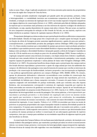 Campos Sulinos | Capítulo 7

todos os anos. Hoje, o fogo é aplicado anualmente e de forma extensiva pela maioria dos proprietários
de terras da região dos Campos de Cima da Serra.
O manejo pecuário atualmente empregado por grande parte dos pecuaristas, portanto, reduz
a heterogeneidade e a variabilidade inerentes aos ecossistemas campestres do sul do Brasil. Como
resultado, a variação na estrutura da vegetação não ocorre nas escalas espacial e temporal compatíveis
com alguns objetivos de conservação (Derner et al. 2009), sobretudo pela falta de hábitats adequados
às espécies que se encontram mais próximas a um dos extremos do espectro ecológico de tolerância à
perturbação, ou seja, aquelas dependentes de campos mais altos e densos. Não por acaso, as espécies
de aves campestres ameaçadas de extinção no Rio Grande do Sul são, em sua maioria, espécies com
baixa tolerância ao pastejo e típicas de capinzais espessos (Bencke et al. 2003).
É importante distinguir as várias escalas em que a perturbação beneficia os diferentes componentes
da biodiversidade. Estudos de longo prazo têm comprovado que o simples ajuste da lotação do gado
em função da oferta de forragem permite aumentar significativamente o ganho de peso por animal e,
conseqüentemente, a produtividade pecuária das pastagens nativas (Nabinger 2006) (veja Capítulos
13 e 14). Esses estudos mostram que a intensidade de pastejo que promove maior produção primária e
secundária é a que também promove maior diversidade florística e riqueza específica das pastagens. Esse
balanço entre produção e diversidade florística é alcançado quando a oferta de forragem é mantida em
torno de 12% de matéria seca em relação ao peso vivo do animal (Nabinger 2006). Nessas condições, a
vegetação campestre assume uma estrutura em mosaico, com duplo estrato bem evidente e equilibrado,
formado por uma camada inferior de espécies prostradas e intensivamente pastejadas e uma camada
superior esparsa de gramíneas cespitosas e outras plantas de baixo valor forrageiro (Nabinger 2006,
Overbeck et al. 2007). Os potenciais benefícios dessa relação para a preservação dos campos nativos
têm levado diversos especialistas a promoverem o ajuste da carga animal por meio da subdivisão dos
campos e do diferimento das pastagens como uma ferramenta de manejo que concilia os interesses da
produção e da conservação da biodiversidade, inclusive propondo a sua incorporação na legislação
e nas políticas agroambientais aplicáveis aos campos (Nabinger 2006, IBAMA 2008). No entanto,
apesar de plenamente defensáveis e altamente recomendáveis como medidas de conservação das
pastagens naturais, práticas de manejo como o ajuste da carga animal não reproduzem, por si só,
a variabilidade de hábitats que a fauna campestre necessita. O mosaico de pasto baixo e touceiras
esparsas originado sob intensidades de pastejo moderadas, ainda que contenha uma alta riqueza
florística, não necessariamente corresponde à estrutura de vegetação requerida por espécies da
fauna associadas aos extremos do gradiente sucessional dos campos. Apesar de ser beneficiada por
essa heterogeneidade em pequena escala (Plantureux et al. 2005, García et al. 2008), a fauna é mais
dependente da heterogeneidade na escala da paisagem. Em outras palavras, a heterogeneidade que
maximiza a produção pecuária e a diversidade da vegetação não ocorre na mesma escala
que aquela que maximiza a riqueza da fauna, pelo menos de vertebrados. As comunidades
faunísticas necessitam do mosaico sucessional, e não somente de maior diversidade e complexidade
estrutural da vegetação. A esse respeito, Vickery et al. (1999) recomendam que áreas na escala de
potreiros ou pequenas propriedades não sejam manejadas visando à máxima diversidade possível de
aves campestres. O manejo para maximizar a diversidade alfa não é necessário nem prático, e pode
ser contraproducente. Ainda segundo esses autores, é importante reconhecer que determinadas áreas
ou práticas de manejo prestam-se melhor à conservação de um subconjunto particular de espécies
campestres, visto que o manejo para satisfazer as necessidades específicas de algumas espécies pode
não beneficiar as demais.
A conservação dos Campos Sulinos e de sua fauna associada depende, portanto, da transição a um
manejo holístico das pastagens nativas, que mantenha a produção pecuária em níveis economicamente
viáveis e ao mesmo tempo promova o incremento da heterogeneidade espaço-temporal da vegetação.
Diversas técnicas de manejo têm sido sugeridas com essa finalidade, tendo como foco a conservação

116

 