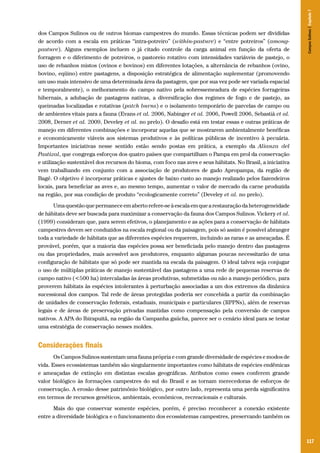 Campos Sulinos | Capítulo 7

dos Campos Sulinos ou de outros biomas campestres do mundo. Essas técnicas podem ser divididas
de acordo com a escala em práticas “intra-potreiro” (within-pasture) e “entre potreiros” (amongpasture). Alguns exemplos incluem o já citado controle da carga animal em função da oferta de
forragem e o diferimento de potreiros, o pastoreio rotativo com intensidades variáveis de pastejo, o
uso de rebanhos mistos (ovinos e bovinos) em diferentes lotações, a alternância de rebanhos (ovino,
bovino, eqüino) entre pastagens, a disposição estratégica de alimentação suplementar (promovendo
um uso mais intensivo de uma determinada área da pastagem, que por sua vez pode ser variada espacial
e temporalmente), o melhoramento do campo nativo pela sobressemeadura de espécies forrageiras
hibernais, a adubação de pastagens nativas, a diversificação dos regimes de fogo e de pastejo, as
queimadas localizadas e rotativas (patch burns) e o isolamento temporário de parcelas de campo ou
de ambientes vitais para a fauna (Evans et al. 2006, Nabinger et al. 2006, Powell 2006, Sebastià et al.
2008, Derner et al. 2009, Develey et al. no prelo). O desafio está em testar essas e outras práticas de
manejo em diferentes combinações e incorporar aquelas que se mostrarem ambientalmente benéficas
e economicamente viáveis aos sistemas produtivos e às políticas públicas de incentivo à pecuária.
Importantes iniciativas nesse sentido estão sendo postas em prática, a exemplo da Alianza del
Pastizal, que congrega esforços dos quatro países que compartilham o Pampa em prol da conservação
e utilização sustentável dos recursos do bioma, com foco nas aves e seus hábitats. No Brasil, a iniciativa
vem trabalhando em conjunto com a associação de produtores de gado Apropampa, da região de
Bagé. O objetivo é incorporar práticas e ajustes de baixo custo ao manejo realizado pelos fazendeiros
locais, para beneficiar as aves e, ao mesmo tempo, aumentar o valor de mercado da carne produzida
na região, por sua condição de produto “ecologicamente correto” (Develey et al. no prelo).
Uma questão que permanece em aberto refere-se à escala em que a restauração da heterogeneidade
de hábitats deve ser buscada para maximizar a conservação da fauna dos Campos Sulinos. Vickery et al.
(1999) consideram que, para serem efetivos, o planejamento e as ações para a conservação de hábitats
campestres devem ser conduzidos na escala regional ou da paisagem, pois só assim é possível abranger
toda a variedade de hábitats que as diferentes espécies requerem, incluindo as raras e as ameaçadas. É
provável, porém, que a maioria das espécies possa ser beneficiada pelo manejo dentro das pastagens
ou das propriedades, mais acessível aos produtores, enquanto algumas poucas necessitarão de uma
configuração de hábitats que só pode ser mantida na escala da paisagem. O ideal talvez seja conjugar
o uso de múltiplas práticas de manejo sustentável das pastagens a uma rede de pequenas reservas de
campo nativo (<500 ha) intercaladas às áreas produtivas, submetidas ou não a manejo periódico, para
proverem hábitats às espécies intolerantes à perturbação associadas a um dos extremos da dinâmica
sucessional dos campos. Tal rede de áreas protegidas poderia ser concebida a partir da combinação
de unidades de conservação federais, estaduais, municipais e particulares (RPPNs), além de reservas
legais e de áreas de preservação privadas mantidas como compensação pela conversão de campos
nativos. A APA do Ibirapuitã, na região da Campanha gaúcha, parece ser o cenário ideal para se testar
uma estratégia de conservação nesses moldes.

Considerações finais
Os Campos Sulinos sustentam uma fauna própria e com grande diversidade de espécies e modos de
vida. Esses ecossistemas também são singularmente importantes como hábitats de espécies endêmicas
e ameaçadas de extinção em distintas escalas geográficas. Atributos como esses conferem grande
valor biológico às formações campestres do sul do Brasil e as tornam merecedoras de esforços de
conservação. A erosão desse patrimônio biológico, por outro lado, representa uma perda significativa
em termos de recursos genéticos, ambientais, econômicos, recreacionais e culturais.
Mais do que conservar somente espécies, porém, é preciso reconhecer a conexão existente
entre a diversidade biológica e o funcionamento dos ecossistemas campestres, preservando também os

117

 