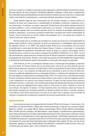 Campos Sulinos | Capítulo 7

processos evolutivos e ecológicos responsáveis pela organização e pela diversidade estrutural dos campos.
Diversas espécies da fauna campestre sul-brasileira guardam complexas e ainda quase completamente
desconhecidas relações de dependência com fatores bióticos e abióticos do meio onde vivem. Compreender
melhor essas relações é essencial para a conservação da fauna associada aos Campos Sulinos.
Ainda estamos longe de uma compreensão que nos permita manejar os campos nativos em
benefício da fauna sem comprometer a produtividade de atividades econômicas compatíveis com a
sua conservação. O caminho, no entanto, passa pelo fortalecimento da pecuária extensiva através de
incentivos públicos – como os dispensados à silvicultura, por exemplo – e de iniciativas corporativas
que permitam agregar valor aos produtos gerados através de métodos de produção ambientalmente
benéficos. Idealmente, os processos produtivos tradicionais, marcados pela relativa uniformidade de
manejo, devem evoluir para um manejo holístico das pastagens, isto é, um manejo que considere as
várias funções dos campos naturais.
Há boas razões para se acreditar que as práticas de manejo que promovem a heterogeneidade do
hábitat sejam benéficas à fauna campestre em geral, por aumentarem a variabilidade espaço-temporal
da vegetação (Derner et al. 2009). Tais práticas podem desde já ser recomendadas como um ponto
de partida para a conservação da fauna dos Campos Sulinos. Contudo, a conservação e a restauração
da biodiversidade são geralmente orientadas pelo estudo de grupos ou espécies selecionadas, sendo a
escolha dos alvos a conservar nem sempre ecologicamente justificável (Plantureux et al. 2005). As aves
são provavelmente o grupo mais bem estudado da fauna de biomas campestres e também o alvo principal
de programas de conservação. Portanto, resta avaliar que parcela da biodiversidade dos Campos Sulinos
é efetivamente beneficiada por práticas direcionadas à conservação desse grupo em particular.
Cabe destacar, por fim, a contribuição antrópica para a conformação das paisagens campestres
do sul do Brasil. Os Campos Sulinos são, em sua maior parte, relictos de um clima pretérito que têm
sobrevivido às alterações climáticas ocorridas desde o último período glacial. Existem fortes evidências,
entretanto, de que o uso freqüente do fogo pelos povos ameríndios, a partir do início do Holoceno,
possa ter modificado significativamente a composição florística e a dinâmica da vegetação dos campos
do sul do Brasil em tempos históricos (Behling & Pillar 2007). Em assim sendo, a interferência humana
faz parte da história evolutiva natural dos Campos Sulinos, tanto quanto a ação da megafauna extinta,
e não considerá-la é um equívoco das culturas modernas. O regime de fogo imposto pelos primeiros
habitantes humanos e, mais tarde, a livre proliferação do gado introduzido pelos jesuítas provavelmente
levaram a uma nova organização dos campos nativos e, pelo menos em parte, mudaram os rumos de
sua evolução. Os regimes de pastejo e de fogo impostos pelos usos humanos atuais são formas de
intervenção antrópica que encontram paralelos na história evolutiva do bioma. A questão, portanto,
é diversificar a dose dessas intervenções com base em um olhar sobre o passado, mas sem perder de
vista que a resposta dos ecossistemas campestres do presente possivelmente será outra.

Agradecimentos
Sou imensamente grato aos organizadores do simpósio O Futuro dos Campos – Conservação e Uso
Sustentável, em especial a Sandra C. Müller, pelo convite para participar e colaborar com o presente capítulo.
Agradeço, também, aos colegas Márcia Jardim (mastozoóloga), Márcio Borges Martins (herpetólogo),
Marco Aurélio Azevedo (ictiólogo), Ana Maria Ribeiro, Jorge Ferigolo e Carolina Scherer (paleontólogos),
pelas valiosas informações fornecidas e pelas frutíferas discussões sobre a fauna atual e extinta dos campos
do sul do Brasil. A Sociedade para a Conservação das Aves do Brasil – SAVE Brasil, representante nacional
da BirdLife International e responsável pela Alianza del Pastizal no país, oportunizou minha participação
em pesquisas de campo que foram importantes para a elaboração deste capítulo. Por fim, mas não menos
importante, agradeço ao amigo Andreas Kindel, pela dedicada e competente revisão de todo o texto, que
contribuiu para que ambos, autor e obra, tornassem-se melhores.

118

 