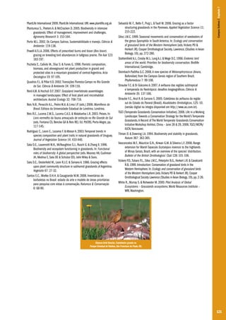 Sebastià M.-T., Bello F., Puig L. & Taull M. 2008. Grazing as a factor
structuring grasslands in the Pyrenees. Applied Vegetation Science 11:
215-222.
Silva J.M.C. 1999. Seasonal movements and conservation of seedeaters of
the genus Sporophila in South America. In: Ecology and conservation
of grassland birds of the Western Hemisphere (eds. Vickery PD &
Herkert JR). Cooper Ornithological Society, Lawrence, (Studies in Avian
Biology, 19), pp. 272-280.
Stattersfield A.J., Crosby M.J., Long A.J. & Wege D.C. 1998. Endemic bird
areas of the world. Priorities for biodiversity conservation. Birdlife
International, Cambridge.
Steinbach-Padilha G.C. 2008. A new species of Melanophryniscus (Anura,
Bufonidae) from the Campos Gerais region of Southern Brazil.
Phyllomedusa 7: 99-108.
Straube F.C. & Di Giácomo A. 2007. A avifauna das regiões subtropical
e temperada do Neotrópico: desafios biogeográficos. Ciência &
Ambiente 35: 137-166.
Straube F.C., Krul R. & Carrano E. 2005. Coletânea da avifauna da região
sul do Estado do Paraná (Brasil). Atualidades Ornitológicas, 125: 10.
(versão digital na íntegra disponível em http://www.ao.com.br).
TGCI (Temperate Grasslands Conservation Initiative). 2008. Life in a Working
Landscape: Towards a Conservation Strategy for the World’s Temperate
Grasslands. A Record of The World Temperate Grasslands Conservation
Initiative Workshop Hohhot, China – June 28 & 29, 2008. TGCI/WCPA/
IUCN, Vancouver.
Tilman D. & Downing J.A. 1994. Biodiversity and stability in grasslands.
Nature 367: 363-365.
Vasconcelos M.F., Maurício G.N., Kirwan G.M. & Silveira L.F. 2008. Range
extension for Marsh Tapaculo Scytalopus iraiensis to the highlands
of Minas Gerais, Brazil, with an overview of the species’ distribution.
Bulletin of the British Ornithologists’ Club 128: 101-106.
Vickery P.D., Tubaro P.L., Silva J.M.C., Peterjohn B.G., Herkert J.R. & Cavalcanti
R.B. 1999. Introduction: Conservation of grassland birds in the
Western Hemisphere. In: Ecology and conservation of grassland birds
of the Western Hemisphere (eds. Vickery PD & Herkert JR). Cooper
Ornithological Society Lawrence (Studies in Avian Biology, 19), pp. 2-26.
White R., Murray S. & Rohweder M. 2000. Pilot Analysis of Global
Ecosystems – Grasslands ecosystems. World Resources Institute –
WRI, Washington.

Campos Sulinos | Capítulo 7

PlantLife International 2009. PlantLife International. URL www.plantlife.org.uk
Plantureux S., Peeters A. & McCracken D. 2005. Biodiversity in intensive
grasslands: Effect of management, improvement and challenges.
Agronomy Research 3: 153-164.
Porto M.L. 2002. Os Campos Sulinos. Sustentabilidade e manejo. Ciência &
Ambiente: 119-138.
Powell A.F.L.A. 2006. Effects of prescribed burns and bison (Bos bison)
grazing on breeding bird abundances in tallgrass prairie. The Auk 123:
183-197.
Pucheta E., Cabido M., Díaz S. & Funes G. 1998. Floristic composition,
biomass, and aboveground net plant production in grazed and
protected sites in a mountain grassland of central Argentina. Acta
Oecologica 19: 97-105.
Quadros F.L. & Pillar V.D. 2002. Transições Floresta-Campo no Rio Grande
do Sul. Ciência & Ambiente 24: 109-118.
Reid A.M. & Hochuli D.F. 2007. Grassland invertebrate assemblages
in managed landscapes: Effect of host plant and microhabitat
architecture. Austral Ecology 32: 708-718.
Reis N.R., Peracchi A.L., Pedro W.A. & Lima I.P. (eds.) 2006. Mamíferos do
Brasil. Editora da Universidade Estadual de Londrina, Londrina.
Reis R.E., Lucena Z.M.S., Lucena C.A.S. & Malabarba L.R. 2003. Peixes. In:
Livro vermelho da fauna ameaçada de extinção no Rio Grande do Sul
(eds. Fontana CS, Bencke GA & Reis RE). Ed. PUCRS, Porto Alegre, pp.
117-145.
Rodríguez C., Leoni E., Lezama F. & Altesor A. 2003. Temporal trends in
species composition and plant traits in natural grasslands of Uruguay.
Journal of Vegetation Science 14: 433-440.
Sala O.E., Lauenroth W.K., McNaughton S.J., Rusch G. & Zhang X. 1996.
Biodiversity and ecosystem functioning in grasslands. In: Functional
roles of biodiversity: A global perspective (eds. Mooney HA, Cushman
JH, Medina E, Sala OE & Schulze ED). John Wiley & Sons.
Sala O.E., Oesterheld M., Leon R.J.C. & Soriano A. 1986. Grazing effects
upon plant community structure in subhumid grasslands of Argentina.
Vegetatio 67: 27-32.
Santos E.C., Mielke O.H.H. & Casagrande M.M. 2008. Inventários de
borboletas no Brasil: estado da arte e modelo de áreas prioritárias
para pesquisa com vistas à conservação. Natureza & Conservação
6: 68-90.

Glayson Ariel Bencke. Caminheiro grande no
Parque Estadual de Tainhas, São Francisco de Paula, RS.

121

 