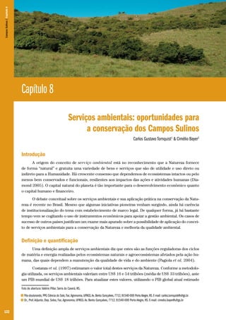 Campos Sulinos | Capítulo 8

Capítulo 8
Serviços ambientais: oportunidades para
a conservação dos Campos Sulinos
Carlos Gustavo Tornquist1 & Cimélio Bayer2

Introdução
A origem do conceito de serviço ambiental está no reconhecimento que a Natureza fornece
de forma “natural” e gratuita uma variedade de bens e serviços que são de utilidade e uso direto ou
indireto para a Humanidade. Há crescente consenso que dependemos de ecossistemas intactos ou pelo
menos bem conservados e funcionais, resilientes aos impactos das ações e atividades humanas (Diamond 2005). O capital natural do planeta é tão importante para o desenvolvimento econômico quanto
o capital humano e financeiro.
O debate conceitual sobre os serviços ambientais e sua aplicação prática na conservação da Natureza é recente no Brasil. Mesmo que algumas iniciativas pioneiras venham surgindo, ainda há carência
de institucionalização do tema com estabelecimento de marco legal. De qualquer forma, já há bastante
tempo vem se cogitando o uso de instrumentos econômicos para apoiar a gestão ambiental. Os casos de
sucesso de outros países justificam um exame mais apurado sobre a possibilidade de aplicação do conceito de serviços ambientais para a conservação da Natureza e melhoria da qualidade ambiental.

Definição e quantificação
Uma definição ampla de serviços ambientais diz que estes são as funções reguladoras dos ciclos
de matéria e energia realizadas pelos ecossistemas naturais e agroecossistemas afetados pela ação humana, das quais dependem a manutenção da qualidade de vida e do ambiente (Pagiola et al. 2004).
Costanza et al. (1997) estimaram o valor total destes serviços da Natureza. Conforme a metodologia utilizada, os serviços ambientais valeriam entre US$ 16 e 54 trilhões (média de US$ 33 trilhões), ante
um PIB mundial de US$ 18 trilhões. Para atualizar estes valores, utilizando o PIB global atual estimado
Foto de abertura: Valério Pillar. Serra do Caverá, RS.
1
2

122

Pós-doutorando, PPG Ciência do Solo, Fac. Agronomia, UFRGS. Av. Bento Gonçalves, 7712, 91540-000 Porto Alegre, RS. E-mail: carlos.tornquist@ufrgs.br
Dr., Prof. Adjunto, Dep. Solos, Fac. Agronomia, UFRGS. Av. Bento Gonçalves, 7712, 91540-000 Porto Alegre, RS. E-mail: cimelio.bayer@ufrgs.br

 