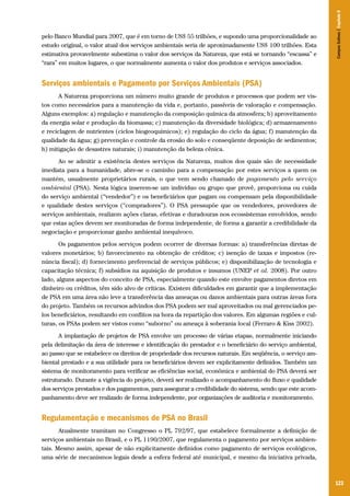Campos Sulinos | Capítulo 8

pelo Banco Mundial para 2007, que é em torno de US$ 55 trilhões, e supondo uma proporcionalidade ao
estudo original, o valor atual dos serviços ambientais seria de aproximadamente US$ 100 trilhões. Esta
estimativa provavelmente subestima o valor dos serviços da Natureza, que está se tornando “escassa” e
“rara” em muitos lugares, o que normalmente aumenta o valor dos produtos e serviços associados.

Serviços ambientais e Pagamento por Serviços Ambientais (PSA)
A Natureza proporciona um número muito grande de produtos e processos que podem ser vistos como necessários para a manutenção da vida e, portanto, passíveis de valoração e compensação.
Alguns exemplos: a) regulação e manutenção da composição química da atmosfera; b) aproveitamento
da energia solar e produção da biomassa; c) manutenção da diversidade biológica; d) armazenamento
e reciclagem de nutrientes (ciclos biogeoquímicos); e) regulação do ciclo da água; f) manutenção da
qualidade da água; g) prevenção e controle da erosão do solo e conseqüente deposição de sedimentos;
h) mitigação de desastres naturais; i) manutenção da beleza cênica.
Ao se admitir a existência destes serviços da Natureza, muitos dos quais são de necessidade
imediata para a humanidade, abre-se o caminho para a compensação por estes serviços a quem os
mantém, usualmente proprietários rurais, o que vem sendo chamado de pagamento pelo serviço
ambiental (PSA). Nesta lógica inserem-se um indivíduo ou grupo que provê, proporciona ou cuida
do serviço ambiental (“vendedor”) e os beneficiários que pagam ou compensam pela disponibilidade
e qualidade destes serviços (“compradores”). O PSA pressupõe que os vendedores, provedores de
serviços ambientais, realizem ações claras, efetivas e duradouras nos ecossistemas envolvidos, sendo
que estas ações devem ser monitoradas de forma independente, de forma a garantir a credibilidade da
negociação e proporcionar ganho ambiental inequívoco.
Os pagamentos pelos serviços podem ocorrer de diversas formas: a) transferências diretas de
valores monetários; b) favorecimento na obtenção de créditos; c) isenção de taxas e impostos (renúncia fiscal); d) fornecimento preferencial de serviços públicos; e) disponibilização de tecnologia e
capacitação técnica; f) subsídios na aquisição de produtos e insumos (UNEP et al. 2008). Por outro
lado, alguns aspectos do conceito de PSA, especialmente quando este envolve pagamentos diretos em
dinheiro ou créditos, têm sido alvo de críticas. Existem dificuldades em garantir que a implementação
de PSA em uma área não leve a transferência das ameaças ou danos ambientais para outras áreas fora
do projeto. Também os recursos advindos dos PSA podem ser mal aproveitados ou mal gerenciados pelos beneficiários, resultando em conflitos na hora da repartição dos valores. Em algumas regiões e culturas, os PSAs podem ser vistos como “suborno” ou ameaça à soberania local (Ferraro & Kiss 2002).
A implantação de projetos de PSA envolve um processo de várias etapas, normalmente iniciando
pela delimitação da área de interesse e identificação do prestador e o beneficiário do serviço ambiental,
ao passo que se estabelece os direitos de propriedade dos recursos naturais. Em seqüência, o serviço ambiental prestado e a sua utilidade para os beneficiários devem ser explicitamente definidos. Também um
sistema de monitoramento para verificar as eficiências social, econômica e ambiental do PSA deverá ser
estruturado. Durante a vigência do projeto, deverá ser realizado o acompanhamento do fluxo e qualidade
dos serviços prestados e dos pagamentos, para assegurar a credibilidade do sistema, sendo que este acompanhamento deve ser realizado de forma independente, por organizações de auditoria e monitoramento.

Regulamentação e mecanismos de PSA no Brasil
Atualmente tramitam no Congresso o PL 792/97, que estabelece formalmente a definição de
serviços ambientais no Brasil, e o PL 1190/2007, que regulamenta o pagamento por serviços ambientais. Mesmo assim, apesar de não explicitamente definidos como pagamento de serviços ecológicos,
uma série de mecanismos legais desde a esfera federal até municipal, e mesmo da iniciativa privada,

123

 
