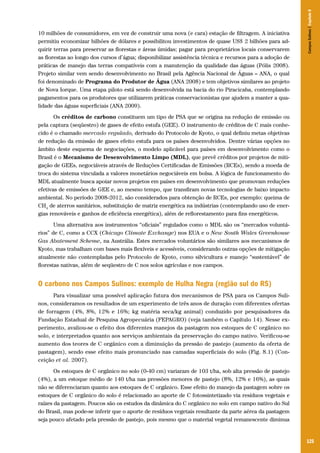 Campos Sulinos | Capítulo 8

10 milhões de consumidores, em vez de construir uma nova (e cara) estação de filtragem. A iniciativa
permitiu economizar bilhões de dólares e possibilitou investimentos de quase US$ 2 bilhões para adquirir terras para preservar as florestas e áreas úmidas; pagar para proprietários locais conservarem
as florestas ao longo dos cursos d’água; disponibilizar assistência técnica e recursos para a adoção de
práticas de manejo das terras compatíveis com a manutenção da qualidade das águas (Pólis 2008).
Projeto similar vem sendo desenvolvimento no Brasil pela Agência Nacional de Águas – ANA, o qual
foi denominado de Programa do Produtor de Água (ANA 2008) e tem objetivos similares ao projeto
de Nova Iorque. Uma etapa piloto está sendo desenvolvida na bacia do rio Piracicaba, contemplando
pagamentos para os produtores que utilizarem práticas conservacionistas que ajudem a manter a qualidade das águas superficiais (ANA 2009).
Os créditos de carbono constituem um tipo de PSA que se origina na redução de emissão ou
pela captura (seqüestro) de gases de efeito estufa (GEE). O instrumento de créditos de C mais conhecido é o chamado mercado regulado, derivado do Protocolo de Kyoto, o qual definiu metas objetivas
de redução da emissão de gases efeito estufa para os países desenvolvidos. Dentre várias opções no
âmbito deste esquema de negociações, o modelo aplicável para países em desenvolvimento como o
Brasil é o Mecanismo de Desenvolvimento Limpo (MDL), que prevê créditos por projetos de mitigação de GEEs, negociáveis através de Reduções Certificadas de Emissões (RCEs), sendo a moeda de
troca do sistema vinculada a valores monetários negociáveis em bolsa. A lógica de funcionamento do
MDL atualmente busca apoiar novos projetos em países em desenvolvimento que promovam reduções
efetivas de emissões de GEE e, ao mesmo tempo, que transfiram novas tecnologias de baixo impacto
ambiental. No período 2008-2012, são considerados para obtenção de RCEs, por exemplo: queima de
CH4 de aterros sanitários, substituição de matriz energética na indústrias (contemplando uso de energias renováveis e ganhos de eficiência energética), além de reflorestamento para fins energéticos.
Uma alternativa aos instrumentos “oficiais” regulados como o MDL são os “mercados voluntários” de C, como a CCX (Chicago Climate Exchange) nos EUA e o New South Wales Greenhouse
Gas Abatement Scheme, na Austrália. Estes mercados voluntários são similares aos mecanismos de
Kyoto, mas trabalham com bases mais flexíveis e acessíveis, considerando outras opções de mitigação
atualmente não contempladas pelo Protocolo de Kyoto, como silvicultura e manejo “sustentável” de
florestas nativas, além de seqüestro de C nos solos agrícolas e nos campos.

O carbono nos Campos Sulinos: exemplo de Hulha Negra (região sul do RS)
Para visualizar uma possível aplicação futura dos mecanismos de PSA para os Campos Sulinos, consideramos os resultados de um experimento de três anos de duração com diferentes ofertas
de forragem (4%, 8%, 12% e 16%; kg matéria seca/kg animal) conduzido por pesquisadores da
Fundação Estadual de Pesquisa Agropecuária (FEPAGRO) (veja também o Capítulo 14). Nesse experimento, avaliou-se o efeito dos diferentes manejos da pastagem nos estoques de C orgânico no
solo, e interpretados quanto aos serviços ambientais da preservação do campo nativo. Verificou-se
aumento dos teores de C orgânico com a diminuição da pressão de pastejo (aumento da oferta de
pastagem), sendo esse efeito mais pronunciado nas camadas superficiais do solo (Fig. 8.1) (Conceição et al. 2007).
Os estoques de C orgânico no solo (0-40 cm) variaram de 103 t/ha, sob alta pressão de pastejo
(4%), a um estoque médio de 140 t/ha nas pressões menores de pastejo (8%, 12% e 16%), as quais
não se diferenciaram quanto aos estoques de C orgânico. Esse efeito do manejo da pastagem sobre os
estoques de C orgânico do solo é relacionado ao aporte de C fotossintetizado via resíduos vegetais e
raízes da pastagem. Poucos são os estudos da dinâmica do C orgânico no solo em campo nativo do Sul
do Brasil, mas pode-se inferir que o aporte de resíduos vegetais resultante da parte aérea da pastagem
seja pouco afetado pela pressão de pastejo, pois mesmo que o material vegetal remanescente diminua

125

 