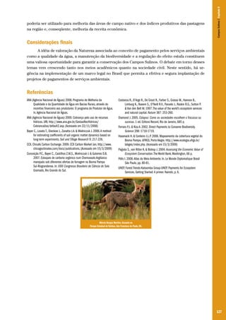 Campos Sulinos | Capítulo 8

poderia ser utilizado para melhoria das áreas de campo nativo e dos índices produtivos das pastagens
na região e, conseqüente, melhoria da receita econômica.

Considerações finais
A idéia de valoração da Natureza associada ao conceito de pagamento pelos serviços ambientais
como a qualidade da água, a manutenção da biodiversidade e a regulação do efeito estufa constituem
uma valiosa oportunidade para garantir a conservação dos Campos Sulinos. O debate em torno desses
temas vem crescendo tanto nos meios acadêmicos quanto na sociedade civil. Neste sentido, há urgência na implementação de um marco legal no Brasil que permita a efetiva e segura implantação de
projetos de pagamentos de serviços ambientais.

Referências
ANA (Agência Nacional de Águas) 2008. Programa de Melhoria da
Qualidade e da Quantidade de Água em Bacias Rurais, através do
incentivo financeiro aos produtores: O programa do Produtor de Água.
In. Agência Nacional de Águas.
ANA (Agência Nacional de Águas) 2009. Cobrança pelo uso de recursos
hídricos. URL http://www.ana.gov.br/GestaoRecHidricos/
CobrancaUso/default2.asp. (Acessado em 22/11/2008)
Bayer C., Lovato T., Dieckow J., Zanatta J.A. & Mielniczuk J. 2006. A method
for estimating coefficients of soil organic matter dynamics based on
long-term experiments. Soil and Tillage Research 9: 217-226.
CCX. Chicafo Carbon Exchange. 2009. CCX Carbon Market Jan. http://www.
chicagoclimatex.com/docs/publications. (Acessado em 15/3/2009)
Conceição P.C., Bayer C., Castilhos Z.M.S., Mielniczuk J. & Guterres D.B.
2007. Estoques de carbono orgânico num Chernossolo Argilúvico
manejado sob diferentes ofertas de forragem no Bioma Pampa
Sul-Riograndense. In: XXXI Congresso Brasileiro de Ciência do Solo
Gramado, Rio Grande do Sul.

Costanza R., D’Arge R., De Groot R., Farber S., Grasso M., Hannon B.,
Limburg K., Naeem S., O’Neill R.V., Paruelo J., Raskin R.G., Sutton P.
& Van den Belt M. 1997. The value of the world’s ecosystem services
and natural capital. Nature 387: 253-260.
Diamond J. 2005. Colapso: Como as sociedades escolhem o fracasso ou
sucesso. 1 ed. Editora Record, Rio de Janeiro, 685 p.
Ferraro P.J. & Kiss A. 2002. Direct Payments to Conserve Biodiversity.
Science 298: 1718-1719.
Hasenack H. & Cordeiro J.L.P. 2006. Mapeamento da cobertura vegetal do
Bioma Pampa. UFRGS, Porto Alegre. http://www.ecologia.ufrgs.br/
labgeo/index.php. (Acessado em 15/3/2009)
Pagiola S., von Ritter K. & Bishop J. 2004. Assessing the Economic Value of
Ecosystem Conservation. The World Bank, Washington, 66 p.
Pólis I. 2008. Atlas do Meio Ambiente. In. Le Monde Diplomatique Brasil
São Paulo, pp. 80-81.
UNEP, Forest Trends-Katoomba Group-UNEP. Payments for Ecosystem
Services. Getting Started: A primer. Nairobi, p. 6.

Márcio Borges Martins. Graxaim no
Parque Estadual de Tainhas, São Francisco de Paula, RS.

127

 