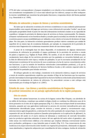 Campos Sulinos | Capítulo 9

(77% del valor correspondiente a bosques templados) y en relación a los ecosistemas por los cuales
son normalmente reemplazados (2.5 veces más valiosos que los cultivos), aunque no debe soslayarse
la enorme variabilidad que muestran las principales funciones y respuestas dentro del bioma pastizal
(e.g. Oesterheld et al. 1999).

Métodos de valoración y mapeo de bienes y servicios ecosistémicos
En tanto que la valoración económica de servicios ecosistémicos es una condición prácticamente
imprescindible como soporte del pago por servicios y como referencia de mercados “verdes”, una de sus
principales propiedades desde el punto de vista del ordenamiento territorial consiste en su capacidad de
cuantificar e integrar la provisión de distintos tipos de servicios en forma conmensurable. No obstante,
al basarse exclusivamente en los beneficios finales y actuales para la sociedad, los métodos de valoración
económica poseen escasa sensibilidad para ser utilizados como criterio en la toma de decisiones de largo
plazo. Por otra parte, la valoración económica generalmente produce valores constantes por unidad de
superficie de un mismo tipo de ecosistema limitando, por ejemplo, la comparación de la provisión de
servicios entre fragmentos de ecosistemas remanentes dentro de una misma región.
A pesar de la restringida base de datos disponible, el escalamiento de algunas valoraciones
económicas de referencia ha permitido el mapeo preliminar de la provisión de servicios a escala
de países y regiones (e.g. Viglizzo & Frank 2006). En cambio, el uso de valores de referencia para
escalamiento hacia abajo de los servicios provistos por los pastizales se encuentra limitado por: a)
la falta de diferenciación entre tipos y estados de pastizales, b) por la necesaria actualización de las
valoraciones económicas de los servicios de esos ecosistemas a la luz de nuevos conocimientos sobre
sus funciones, c) por la omisión de beneficios extra-locales (externalidades positivas), y d) por la
necesidad de considerar la influencia de factores biofísicos locales y del contexto espacial sobre la
capacidad de los pastizales para brindar servicios.
El enfoque aplicado en este trabajo, consistente en la valoración relativa y mapeo de servicios
a través de modelos espacialmente explícitos que simulan el flujo de las funciones que los soportan,
permite internalizar la heterogeneidad espacial de los factores biofísicos reduciendo así las limitaciones
derivadas del escalamiento de valores de referencia. Un antecedente cercano a este enfoque está
representado por el trabajo de Egoh et al. (2007).

Estudio de caso – Los bienes y servicios ecosistémicos de fragmentos
de pastizal remanentes en un paisaje agriculturizado de la región pampeana
Sitio de estudio
Dentro del sudeste bonaerense, la cuenca de la laguna costera Mar Chiquita, con alrededor de
un millón de hectáreas, constituye una unidad ecológica donde se combinan los diferentes usos de la
tierra presentes en el resto de la región pampeana (Fig. 9.1). Estos usos incluyen desde la horticultura
intensiva, pasando por una agricultura tradicional en proceso de creciente intensificación pero aún
relativamente diversificada (papa, cereales de invierno y verano, girasol y crecientemente soja),
sistemas mixtos agrícola-ganaderos, y sistemas de cría sobre pastizales de campos bajos. La creciente
expansión del uso de barbechos químicos (basados principalmente en la aplicación de glifosato), la
prescindencia del arado en el nuevo sistema de labranzas y condiciones de mercado favorables
para los productos agrícolas estimulan el avance del uso agrícola del suelo sobre el ganadero, aún
sobre áreas con restricciones edáficas a los sistemas que emplean labranza convencional (suelos
poco profundos, pedregosos o muy húmedos para el arado) (Fig. 9.2). Una consecuencia de esta
tendencia es la mayor intervención sobre bordes con vegetación permanente, eliminando en algunos
casos alambrados y vegetación subyacente por consolidación de lotes contiguos, bordos de nivelación

130

 