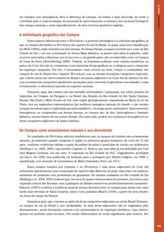 Campos Sulinos | Capítulo 10

ser tratados com abrangência. Face à diferença de enfoque, tal ênfase é aqui oferecida, de modo a
contribuir para a conscientização do potencial de aproveitamento econômico dos recursos biológicos
dos campos naturais e, mais especificamente, de seus recursos genéticos vegetais.

A delimitação geográfica dos Campos
Outro aspecto diferencial entre o Workshop e a presente abordagem é a cobertura geográfica, já
que os campos abordados no Workshop são aqueles do sul do Brasil, os quais, pela nova classificação
do IBGE (2004), estão incluídos em dois biomas. No bioma Pampa, ocupam a metade sul e oeste do Rio
Grande do Sul, e em sua continuação no bioma Mata Atlântica, as partes mais altas do planalto, onde
ocorrem associados a florestas com Araucaria e, em grande parte, são reconhecidos como os Campos
de Cima da Serra (Bond-Buckup 2008). Todavia, as fronteiras políticas entre estados brasileiros ou
países do Cone Sul não se comportam como barreiras fitogeográficas ou ecológicas para a dispersão
da vegetação campestre. Por isto, é interessante, neste retorno ao tema, realçar a continuidade dos
campos do sul do Brasil (foco daquele Workshop) com as demais formações campestres regionais,
que cobrem áreas em outros estados do Brasil e em países adjacentes no Cone Sul da América do Sul,
com ecossistemas campestres igualmente ameaçados pela conversão à agricultura mecanizada e, mais
recentemente, à silvicultura baseada em espécies exóticas.
Tratamos, aqui, dos campos em sua extensão sul-brasileira e pampeana, que cobre porções da
Argentina, do Uruguai, do Paraguai e, no Brasil, dos Estados do Rio Grande do Sul, Santa Catarina,
Paraná, São Paulo e Mato Grosso do Sul, uma região geologicamente enquadrada na Bacia do rio da
Prata, rica em segmentos representativos das melhores pastagens naturais do mundo e que mostra
vocação inconteste para a exploração pecuária saudável e, em longo prazo, sustentável. Aparentemente
homogêneos, se comparados aos demais biomas, os campos são, de fato, heterogêneos e bastante
distintos, mesmo dentro de um mesmo Estado. Por outro lado, podem ser contínuos e homogêneos em
áreas campestres adjacentes de países vizinhos.

Os Campos como ecossistemas naturais e sua diversidade
Os resultados do Workshop anterior estabelecem que os campos ali tratados são ecossistemas
naturais, já existentes quando chegaram à região os primeiros grupos humanos, há cerca de 12 mil
anos, conforme evidências obtidas a partir da análise de pólen e partículas de carvão em sedimentos
(Behling et al. 2004, 2005, veja também Capítulo 1). Note-se que esta idéia já era defendida por Carl
Axel Magnus Lindman, em sua obra “A vegetação no Rio Grande do Sul”, originalmente produzida
em sueco, em 1900, mas publicada em tradução para o português por Alberto Löfgren, em 1906, e
republicada, com inserção de comentários de Mário Guimarães Ferri, em 1974.
Estes campos tratados por Lindman e no Workshop e suas áreas adjacentes do Cone Sul
certamente apresentavam uma composição de espécies algo diferente da atual, mas eram, em essência,
ambientes de pradarias com predomínio de gramíneas. Os estudos realizados no Rio Grande do Sul
(Behling et al. 2004, 2005) indicam que, há cerca de quatro mil anos antes do presente, teve início uma
expansão natural das florestas, mas a paisagem do Estado manteve-se predominantemente campestre.
Eskuche (2007) confirma a tendência atual de avanço florestal sobre os campos para áreas com cotas
ainda mais elevadas de Santa Catarina, assim como postulara Maack (1948), a partir de seus estudos
em áreas de campo do Paraná.
Insistimos aqui, que o mesmo se aplica às áreas campestres adjacentes ao sul do Brasil. Portanto,
os campos do sul do Brasil e, por similaridade, de suas áreas adjacentes, não se originaram pelo
desmatamento, sendo formações naturais com predominância de vegetação herbácea, cujos limites,
apenas em períodos mais recentes, vêm sendo influenciados de modo significante pelo homem. Por

141

 