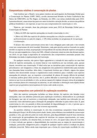Campos Sulinos | Capítulo 10

Compromissos relativos à conservação de plantas
Cabe lembrar que o Brasil e seus países vizinhos são participantes da Estratégia Global para
a Conservação de Plantas (GSPC 2002), acordo internacional firmado na Sexta Conferência das
Partes da CDB/COP-6, em The Hague, na Holanda, em 2002, com metas estabelecidas para 2010.
Lamentavelmente, essas metas não parecem estar recebendo a atenção devida, ao menos nas políticas
públicas brasileiras e, em especial, no que toca aos compromissos de conservação ex situ.
Vejam-se, por exemplo, duas das principais metas para 2010 da Estratégia Global para a
Conservação de Plantas:
• (Meta vii) 60% das espécies ameaçadas no mundo conservadas in situ;
• (Meta viii) 60% das espécies de plantas ameaçadas em coleções acessíveis ex situ,
preferentemente no país de origem, e 10% delas incluídas em programas de recuperação
e restauração;
O alcance dos valores percentuais acima não é uma obrigação para cada país e sim tomado
como um compromisso de nível mundial. Entretanto, cada país deveria sentir-se honrado em poder
atender ou superar as metas, na proporção correspondente de sua lista oficial de espécies ameaçadas.
Por ser um país megadiverso e berço da CDB, o Brasil certamente estará na mira das demais nações,
em 2010, no que tange à expectativa de cumprimento dos compromissos assumidos perante esta
Estratégia vinculada à implementação da Convenção.
De qualquer maneira, não parece lógico aguardar-se a entrada de uma espécie em uma lista
oficial de espécies ameaçadas, ou mesmo lutar-se com insistência por sua inclusão, para, apenas
depois, incentivar sua conservação. O ideal seria que as iniciativas para conservação de espécies
precedessem e até chegassem a evitar seu atingimento dos parâmetros estabelecidos para inclusão
nas chamadas listas vermelhas. Além disto, é importante lembrar que o Brasil e alguns dos países
vizinhos têm desenvolvido normas e regulamentos muito restritivos para o trabalho com espécies
ameaçadas de extinção, que, ao imporem a necessidade de planos de manejo difíceis de produzir
e executar, podem gerar efeito inverso, isto é, podem dificultar a conservação de tais espécies, ao
menos no que toca às atividades ex situ, as únicas capazes de originar estoques extras de propágulos
para eventuais planos de restauração na natureza, ou até estimular a eliminação mais rápida dessas
espécies por proprietários inescrupulosos de terras onde ainda ocorrem.

Espécies campestres com potencial de exploração econômica
Além das espécies ameaçadas incluídas em listas oficiais, há espécies não listadas como
ameaçadas, mas com altíssimo potencial para exploração econômica, destacando-se aí a produção
de forragem, que não só merecem a conservação adequada, mas também sua colocação em uso
comercial, como alternativas para a formação de pastagens cultivadas ou para outros usos. E, para
conservá-las in situ, em paralelo à óbvia necessidade de disponibilização ex situ, é preciso que a
integridade dos ecossistemas em que elas ocorrem seja mantida.
As questões relativas à conservação in situ dos ecossistemas campestres foram bastante
discutidas pelo Grupo 1 do Workshop antes citado. Assim, resta enfatizar a necessidade de conservação
paralela ex situ, que além de poder ser muito eficiente, pela disponibilidade atual de boas estruturas
de conservação de germoplasma das espécies de interesse em campos experimentais, em casasde-vegetação ou telados, em câmaras frias, ou mesmo in vitro, em quase toda a área do Cone Sul,
é o único método que garante a disponibilidade dos materiais para as etapas de caracterização e
avaliação, protocolos obrigatórios para a chegada de qualquer espécie nativa à condição de planta
cultivada comercial. Talvez ainda mais importante que a forma de conservação escolhida (in situ

144

 
