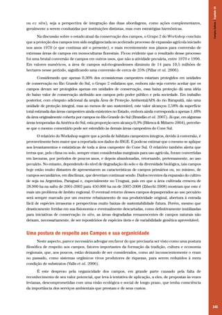 Na discussão sobre o estado atual da conservação dos campos, o Grupo 2 do Workshop concluiu
que a proteção dos campos tem sido negligenciada no acelerado processo de expansão agrícola iniciado
nos anos 1970 (e que continua até o presente), e mais recentemente nos planos para conversão de
extensas áreas de campos em monoculturas florestais. Ficou evidente que o resultado desse processo
foi uma brutal conversão de campos em outros usos, que não a atividade pecuária, entre 1970 e 1996.
Em valores numéricos, a área de campos sul-rio-grandenses diminuiu de 14 para 10,5 milhões de
hectares nesse período, significando uma conversão de cerca de 25% (Pillar et al. 2006).

Campos Sulinos | Capítulo 10

ou ex situ), seja a perspectiva de integração das duas abordagens, como ações complementares,
geralmente a serem conduzidas por instituições distintas, mas com estratégias harmônicas.

Considerando que apenas 0,36% dos ecossistemas campestres estariam protegidos em unidades
de conservação no Rio Grande do Sul, o Grupo 2 enfatizou que, embora não seja correto aceitar que os
campos devam ser protegidos apenas em unidades de conservação, essa baixa proteção dá uma idéia
do baixo valor de conservação atribuído aos campos pelo poder público e pela sociedade. Em trabalho
posterior, com cômputo adicional da ampla Área de Proteção Ambiental/APA do rio Ibirapuitã, não uma
unidade de proteção integral, mas ao menos de uso sustentável, este valor alcançou 2,58% da superfície
total estimada das áreas campestres ainda existentes no Estado, embora ainda corresponda a apenas 1,48%
da área originalmente coberta por campos no Rio Grande do Sul (Brandão et al. 2007). Já que, em algumas
áreas temperadas da América do Sul, esta proporção nem alcança 0,3% (Bilenca & Miñarro 2004), percebese que o mesmo comentário pode ser estendido às demais áreas campestres do Cone Sul.
O relatório do Workshop sugere que a perda de hábitats campestres íntegros, devido à conversão, é
provavelmente bem maior que a reportada nos dados do IBGE. E pode-se estimar que o mesmo se aplique
aos levantamentos e estatísticas de toda a área campestre do Cone Sul. O relatório também alerta que
terras que, pelo clima ou solo, sempre eram consideradas marginais para uso agrícola, foram convertidas
em lavouras, por períodos de poucos anos, e depois abandonadas, retornando, pretensamente, ao uso
pecuário. No entanto, dependendo do nível de degradação do solo e da diversidade biológica, tais campos
hoje estão muito distantes de apresentarem as características de campos primários ou, no mínimo, de
campos secundários, em disclímax, que deveriam continuar sendo. Dados recentes da expansão do cultivo
de soja na Argentina, Paraguai e, especialmente no Uruguai, país em que a área cultivada cresceu de
28.900 ha na safra de 2001-2002 para 450.000 ha na de 2007-2008 (Zibechi 2008) mostram que este é
mais um problema de âmbito regional. O eventual retorno desses campos depauperados ao uso pecuário
será sempre marcado por um enorme rebaixamento de sua produtividade original, abertura à entrada
fácil de espécies invasoras e perspectivas muito baixas de sustentabilidade futura. Porém, mesmo que
drasticamente feridas em sua fisionomia e eventualmente descartadas, como definitivamente inutilizadas
para iniciativas de conservação in situ, as áreas degradadas remanescentes de campos naturais não
deixam, necessariamente, de ser repositórios de espécies úteis e de variabilidade genética aproveitável.

Uma postura de respeito aos Campos e sua organicidade
Neste aspecto, parece necessário advogar em favor do que precisaria ser visto como uma postura
filosófica de respeito aos campos, fatores importantes da formação da tradição, cultura e economia
regionais, que, aos poucos, estão deixando de ser considerados, como até inconscientemente o eram
no passado, como sistemas orgânicos vivos produtores de riquezas, para serem reduzidos à mera
condição de substratos (Valls et al. 2006).
É este desprezo pela organicidade dos campos, em grande parte causado pela falta de
reconhecimento de seu valor potencial, que leva à tentativa de aplicação, a eles, de propostas às vezes
levianas, descomprometidas com uma visão ecológica e social de longo prazo, que tenha consciência
da importância dos serviços ambientais que prestam e de seus custos.

145

 