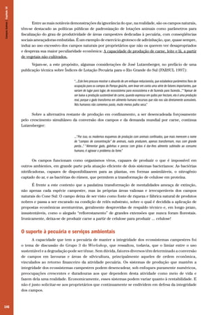 Campos Sulinos | Capítulo 10

Entre as mais notáveis demonstrações da ignorância do que, na realidade, são os campos naturais,
têm-se destacado as políticas públicas de padronização de lotações animais como parâmetros para
fiscalização do grau de produtividade de áreas campestres dedicadas à pecuária, com conseqüências
sociais ameaçadoras embutidas. É um exemplo de exercício grotesco de adivinhação, que, quase sempre,
induz ao uso excessivo dos campos naturais por proprietários que não os querem ver desapropriados
e despreza sua maior peculiaridade econômica: A capacidade de produção de carne, leite e lã, a partir
de vegetais não cultivados.
Vejam-se, a este propósito, algumas considerações de José Lutzenberger, no prefácio de uma
publicação técnica sobre Índices de Lotação Pecuária para o Rio Grande do Sul (FARSUL 1997):
“...Este livro procura mostrar o absurdo de um enfoque reducionista, que estabelece parâmetros fixos de
ocupação para os campos do Pampa gaúcho, sem levar em conta uma série de fatores importantes, que
variam de lugar para lugar, de ecossistema para ecossistema e de fazenda para fazenda...” “Apesar de
ser baixa a produção sustentável de carne, quando expressa em quilos por hectare, ela é uma produção
real, porque o gado transforma em alimento humano recursos que não nos são diretamente acessíveis.
Nós humanos não comemos pasto, muito menos palha seca.”

Sobre a alternativa restante de produção em confinamento, a ser desencadeada forçosamente
pelo crescimento simultâneo da conversão dos campos e da demanda mundial por carne, continua
Lutzenberger:
...“Por isso, os modernos esquemas de produção com animais confinados, que mais merecem o nome
de “campos de concentração” de animais, nada produzem, apenas transformam, mas com grande
perda...” “Alimentar gado, galinhas e porcos com grãos é dar-lhes alimento subtraído ao consumo
humano, é agravar o problema da fome.”

Os campos funcionam como organismos vivos, capazes de produzir o que é impossível em
outros ambientes, em grande parte pela atuação eficiente de dois sistemas bacterianos: As bactérias
nitrificadoras, capazes de disponibilizarem para as plantas, em formas assimiláveis, o nitrogênio
captado do ar, e as bactérias do rúmen, que permitem a transformação de celulose em proteína.
É frente a este contexto que a paulatina transformação de mentalidades ameaça de extinção,
não apenas cada espécie campestre, mas às próprias áreas valiosas e irrecuperáveis dos campos
naturais do Cone Sul: O campo deixa de ser visto como fonte de riqueza e fábrica natural de produtos
nobres e passa a ser encarado na condição de relés substrato, sobre o qual é decidida a aplicação de
propostas econômicas aventureiras, geralmente desprovidas de respaldo técnico e, em longo prazo,
insustentáveis, como o alegado “reflorestamento” de grandes extensões que nunca foram florestais.
Ironicamente, deixa-se de produzir carne a partir de celulose para produzir ... celulose!

O suporte à pecuária e serviços ambientais
A capacidade que tem a pecuária de manter a integridade dos ecossistemas campestres foi
o tema de discussão do Grupo 3 do Workshop, que ressaltou, todavia, que o limiar entre o uso
sustentável e a degradação pode ser tênue. Sem dúvida, fatores diversos têm determinado a conversão
de campos em lavouras e áreas de silvicultura, principalmente aqueles de ordem econômica,
vinculados ao retorno financeiro da atividade pecuária. Os sistemas de produção que mantêm a
integridade dos ecossistemas campestres podem desencadear, sob enfoques puramente numéricos,
preocupações crescentes e duradouras aos que dependem desta atividade como meio de vida e
fazem dela uma realidade. Economicamente, esses sistemas podem variar quanto à rentabilidade. E
não é justo solicitar-se aos proprietários que continuamente se endividem em defesa da integridade
dos campos.

146

 