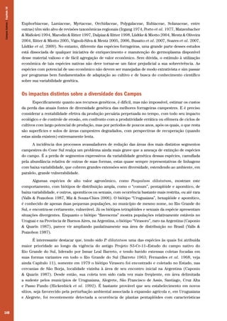 Campos Sulinos | Capítulo 10

Euphorbiaceae, Lamiaceae, Myrtaceae, Orchidaceae, Polygalaceae, Rubiaceae, Solanaceae, entre
outras) têm sido alvo de revisões taxonômicas regionais (Irgang 1974, Porto et al. 1977, Matzenbacher
& Mafioleti 1994, Marodin & Ritter 1997, Dalpiaz & Ritter 1998, Lüdtke & Miotto 2004, Mentz & Oliveira
2004, Ritter & Miotto 2005, Vignoli-Silva & Mentz 2005, 2006, Busatto et al. 2007, Soares et al. 2007,
Lüdtke et al. 2009). No entanto, diferente das espécies forrageiras, uma grande parte desses estudos
está dissociada de qualquer iniciativa de enriquecimento e manutenção do germoplasma disponível
desse material valioso e de fácil agregação de valor econômico. Sem dúvida, o estímulo à utilização
econômica de tais espécies nativas não deve tornar-se um fator prejudicial a sua sobrevivência. As
espécies com potencial de uso econômico não devem ser manejadas de modo extrativista e sim passar
por programas bem fundamentados de adaptação ao cultivo e de busca do conhecimento científico
sobre sua variabilidade genética.

Os impactos distintos sobre a diversidade dos Campos
Especificamente quanto aos recursos genéticos, é difícil, mas não impossível, estimar os custos
da perda das atuais fontes de diversidade genética das melhores forrageiras campestres. E é preciso
considerar a rentabilidade efetiva da produção pecuária perpetuada no tempo, com todo seu impacto
ecológico e de controle de erosão, em confronto com a produtividade errática ou efêmera de ciclos de
cultivos com largo potencial de produção, mas por períodos de poucos anos, após os quais, o que resta
são superfícies e solos de áreas campestres degradados, com perspectivas de recuperação (quando
estas ainda existem) extremamente lenta.
A incidência dos processos avassaladores de redução das áreas dos mais distintos segmentos
campestres do Cone Sul realça um problema ainda mais grave que a ameaça de extinção de espécies
do campo. É a perda de segmentos expressivos da variabilidade genética dessas espécies, camuflada
pela abundância relativa de outras de suas formas, estas quase sempre representativas de linhagens
com baixa variabilidade, que cobrem grandes extensões sem diversidade, estendendo ao ambiente, em
paralelo, grande vulnerabilidade.
Algumas espécies de alto valor agronômico, como Paspalum dilatatum, mostram este
comportamento, com biótipos de distribuição ampla, como o “comum”, pentaplóide e apomítico, de
baixa variabilidade, e outros, apomíticos ou sexuais, com ocorrência bastante mais restrita, ou até rara
(Valls & Pozzobon 1987, Miz & Souza-Chies 2006). O biótipo “Uruguaiana”, hexaplóide e apomítico,
é conhecido de apenas duas pequenas populações, no município de mesmo nome, no Rio Grande do
Sul, e encontra-se certamente, vulnerável. Já os biótipos tetraplóides e sexuais da espécie apresentam
situações divergentes. Enquanto o biótipo “flavescens” mostra populações relativamente estáveis no
Uruguai e na Província de Buenos Aires, na Argentina, o biótipo “Virasoro”, raro na Argentina (Caponio
& Quarín 1987), parece vir ampliando paulatinamente sua área de distribuição no Brasil (Valls &
Pozzobon 1987).
É interessante destacar que, tendo sido P dilatatum uma das espécies às quais foi atribuída
.
maior prioridade ao longo da vigência do antigo Projeto S3-Cr-11–Estudo do campo nativo do
Rio Grande do Sul, liderado por Ismar Leal Barreto, e tendo havido extensas coletas focadas em
suas formas variantes em todo o Rio Grande do Sul (Barreto 1963; Fernandes et al. 1968, veja
ainda Capítulo 11), somente em 1979 o biótipo Virasoro foi encontrado e coletado no Estado, nas
cercanias de São Borja, localidade vizinha à área de seu encontro inicial na Argentina (Caponio
& Quarín 1987). Desde então, sua coleta tem sido cada vez mais freqüente, em área delimitada
a sudeste pelos municípios de Uruguaiana, Alegrete, São Francisco de Assis, Santiago, Cruz Alta
e Passo Fundo (Hickenbick et al. 1992). É bastante provável que seu estabelecimento em novos
sítios, seja favorecido pela perturbação ambiental associada à expansão agrícola e, em Uruguaiana
e Alegrete, foi recentemente detectada a ocorrência de plantas pentaplóides com características

148

 