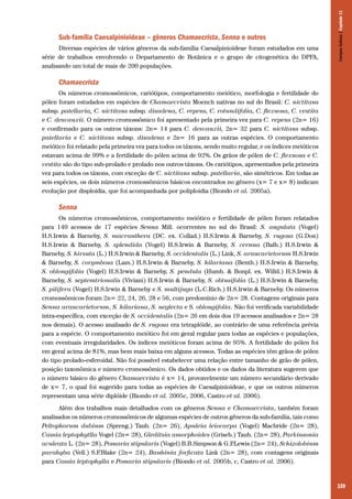 Diversas espécies de vários gêneros da sub-família Caesalpinioideae foram estudados em uma
série de trabalhos envolvendo o Departamento de Botânica e o grupo de citogenética do DPFA,
analisando um total de mais de 200 populações.

Campos Sulinos | Capítulo 11

Sub-família Caesalpinioideae – gêneros Chamaecrista, Senna e outros

Chamaecrista
Os números cromossômicos, cariótipos, comportamento meiótico, morfologia e fertilidade do
pólen foram estudados em espécies de Chamaecrista Moench nativas no sul do Brasil: C. nictitans
subsp. patellaria, C. nictitans subsp. disadena, C. repens, C. rotundifolia, C. flexuosa, C. vestita
e C. desvauxii. O número cromossômico foi apresentado pela primeira vez para C. repens (2n= 16)
e confirmado para os outros táxons: 2n= 14 para C. desvauxii, 2n= 32 para C. nictitans subsp.
patellaria e C. nictitans subsp. disadena e 2n= 16 para as outras espécies. O comportamento
meiótico foi relatado pela primeira vez para todos os táxons, sendo muito regular, e os índices meióticos
estavam acima de 99% e a fertilidade do pólen acima de 92%. Os grãos de pólen de C. flexuosa e C.
vestita são do tipo sub-prolado e prolado nos outros táxons. Os cariótipos, apresentados pela primeira
vez para todos os táxons, com exceção de C. nictitans subsp. patellaria, são simétricos. Em todas as
seis espécies, os dois números cromossômicos básicos encontrados no gênero (x= 7 e x= 8) indicam
evolução por disploidia, que foi acompanhada por poliploidia (Biondo et al. 2005a).

Senna
Os números cromossômicos, comportamento meiótico e fertilidade de pólen foram relatados
para 140 acessos de 17 espécies Senna Mill. ocorrentes no sul do Brasil: S. angulata (Vogel)
H.S.Irwin & Barneby, S. macranthera (DC. ex. Collad.) H.S.Irwin & Barneby, S. rugosa (G.Don)
H.S.Irwin & Barneby, S. splendida (Vogel) H.S.Irwin & Barneby, S. cernua (Balb.) H.S.Irwin &
Barneby, S. hirsuta (L.) H.S.Irwin & Barneby, S. occidentalis (L.) Link, S. araucarietorum H.S.Irwin
& Barneby, S. corymbosa (Lam.) H.S.Irwin & Barneby, S. hilariana (Benth.) H.S.Irwin & Barneby,
S. oblongifolia (Vogel) H.S.Irwin & Barneby, S. pendula (Humb. & Bonpl. ex. Willd.) H.S.Irwin &
Barneby, S. septemtrionalis (Viviani) H.S.Irwin & Barneby, S. obtusifolia (L.) H.S.Irwin & Barneby,
S. pilifera (Vogel) H.S.Irwin & Barneby e S. multijuga (L.C.Rich.) H.S.Irwin & Barneby. Os números
cromossômicos foram 2n= 22, 24, 26, 28 e 56, com predomínio de 2n= 28. Contagens originais para
Senna araucarietorum, S. hilariana, S. neglecta e S. oblongifolia. Não foi verificada variabilidade
intra-específica, com exceção de S. occidentalis (2n= 26 em dois dos 19 acessos analisados e 2n= 28
nos demais). O acesso analisado de S. rugosa era tetraplóide, ao contrário de uma referência prévia
para a espécie. O comportamento meiótico foi em geral regular para todas as espécies e populações,
com eventuais irregularidades. Os índices meióticos foram acima de 95%. A fertilidade do pólen foi
em geral acima de 81%, mas bem mais baixa em alguns acessos. Todas as espécies têm grãos de pólen
do tipo prolado-esferoidal. Não foi possível estabelecer uma relação entre tamanho de grão de pólen,
posição taxonômica e número cromossômico. Os dados obtidos e os dados da literatura sugerem que
o número básico do gênero Chamaecrista é x= 14, provavelmente um número secundário derivado
de x= 7, o qual foi sugerido para todas as espécies de Caesalpinioideae, e que os outros números
representam uma série diplóide (Biondo et al. 2005c, 2006, Castro et al. 2006).
Além dos trabalhos mais detalhados com os gêneros Senna e Chamaecrista, também foram
analisados os números cromossômicos de algumas espécies de outros gêneros da sub-família, tais como
Peltophorum dubium (Spreng.) Taub. (2n= 26), Apuleia leiocarpa (Vogel) Macbride (2n= 28),
Cassia leptophytlla Vogel (2n= 28), Gleditsia amorphoides (Griseb.) Taub. (2n= 28), Parkinsonia
aculeata L. (2n= 28), Pomaria stipularis (Vogel) B.B.Simpson & G.P
.Lewis (2n= 24), Schizolobium
parahyba (Vell.) S.F.Blake (2n= 24), Bauhinia forficata Link (2n= 28), com contagens originais
para Cassia leptophylla e Pomaria stipularis (Biondo et al. 2005b, c, Castro et al. 2006).

159

 