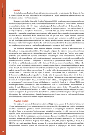 Campos Sulinos | Capítulo 11

Lupinus
Os trabalhos com Lupinus foram inicialmente com espécies ocorrentes no Rio Grande do Sul,
e, posteriormente, em uma parceria com a Universidade de Oxford, estendidos para outras espécies
brasileiras, andinas e norte americanas.
No primeiro trabalho (Maciel & Schifino-Wittmann 2002), os números cromossômicos foram
apresentados pela primeira vez para 30 acessos de nove espécies do sudeste da América do Sul. Números
cromossômicos de 2n= 32 e 34 foram verificados para L. bracteolaris Desr. e L. linearis Desr., e
2n= 36 para L gibertianus C.P
.Sm., L. lanatus Benth., L. magnistipulatus Planchuelo & Dunn, L.
multiflorus Desr., L. rubriflorus Planchuelo, L. uleanus C.P
.Sm. e L. reitzii Pinheiro & Miotto. Todas
as espécies examinadas têm número cromossômico relativamente baixo, quando comparadas com as
do Velho Mundo e América do Norte. Estes resultados, em que 2n= 36 é a regra, estão em contraste
com os dados para as espécies norte-americanas e mostram que, ao menos no sudeste da América
do Sul, os números cromossômicos baixos são a regra. Citologicamente, as espécies do sudeste da
América do Sul formam um grupo distinto das norte-americanas; altos níveis de poliploidia não tiveram
um papel muito importante na especiação dos Lupinus do sudeste da América do Sul.
Nos trabalhos posteriores, foram incluídas espécies brasileiras, andinas e norte-americanas e
foi analisado o comportamento meiótico. Determinações originais dos números cromossômicos foram
apresentadas por (Conterato & Schifino-Wittmann 2006) para 20 táxons de Lupinus americanos,
incluindo, pela primeira vez, espécies unifolioladas e informações sobre comportamento meiótico e
fertilidade do pólen para algumas espécies sul-americanas. A maioria dos acessos brasileiros, considerando
as multifolioladas L. lanatus, L. rubriflorus, L. multiflorus, L. paranensis C.P
.Smith, L. bracteolaris,
L. reitzii e as unifolioladas L. crotalarioides Mart. ex Benth., L. guaraniticus (Hassl.) C.P
.Sm. e L.
velutinus Benth., apresentou comportamento meiótico regular, índices meióticos e viabilidade do pólen
acima de 90%. Os números cromossômicos foram determinados pela primeira vez para as espécies do
sudeste da América do Sul L. guaraniticus, L. crotalarioides, L. paranensis, L. paraguariensis
Chod & Hassl. e L. velutinus (2n= 36) e para as andinas L. ballianus C.P
.Sm, L. eanophyllus C.P
.Sm.,
L. huaronensis Macbride, L. semperflorens Benth., além de outros oito táxons (2n= 48) do Peru e
Bolívia, e de L. bandelierae C.P
.Sm. (2n= 36) da Bolívia. Os números foram confirmados para L.
lanatus, L. rubriflorus (2n= 36), L. bracteolaris (2n= 34) e L. microphyllus (2n= 48). Nos três
acessos das espécies norte-americanas unifolioladas L. cumulicola Small. e L. villosus Willd., um
número previamente desconhecido entre as americanas, 2n= 52, foi encontrado. Posteriormente, a
análise de mais 22 acessos de 16 espécies andinas confirmou o número de 2n= 48 para todas (com
exceção de L. bandelierae) (Camillo et al. 2006). Os resultados destes trabalhos, além da literatura,
apóiam as sugestões de que as espécies do sudeste da América do Sul são um grupo citologicamente
diferenciado das espécies andinas e da maioria das norte-americanas, e que as espécies unifolioladas
brasileiras e norte-americanas tiveram origens independentes.

Paspalum notatum
Um total de 85 acessos de Paspalum notatum Flügge e sete acessos de P notatum var saurae
.
(Pensacola), como parte de um programa de melhoramento genético da espécie que está em andamento
no DPFA, foi analisado quanto ao número cromossômico, às configurações meióticas e à fertilidade
do pólen. Todos os acessos de P notatum eram tetraplóides, com 2n=4x=40, com exceção de um
.
diplóide, o qual foi considerado como escape de Pensacola. Todas as plantas de Pensacola examinadas
tinham 2n=2x=20. As configurações cromossômicas em diacinese e metáfase I eram variáveis entre os
diferentes acessos tetraplóides, desde plantas com apenas bivalentes até aquelas com alta freqüência
de quadrivalentes. A fertilidade do pólen variou de 82,47 a 95,93%, entre os diplóides, e de 72,40 a
97,93%, entre os tetraplóides. Devido ao modo de reprodução apomítico de P notatum tetraplóide,
.
irregularidades meióticas podem ser mantidas sem prejuízo à propagação. Ao mesmo tempo, a
160

 