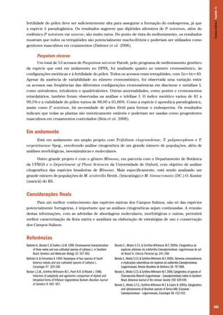 Campos Sulinos | Capítulo 11

fertilidade do pólen deve ser suficientemente alta para assegurar a formação do endosperma, já que
a espécie é pseudogâmica. Os resultados sugerem que diplóides silvestres de P notatum, além do
.
endêmico P notatum var saurae, são muito raros. Do ponto de vista do melhoramento, os resultados
.
mostram que todos os tetraplóides são potencialmente macho-férteis e poderiam ser utilizados como
genitores masculinos em cruzamentos (Dahmer et al. 2008).

Paspalum nicorae
Um total de 53 acessos de Paspalum nicorae Parodi, pelo programa de melhoramento genético
da espécie que está em andamento no DPFA, foi analisado quanto ao número cromossômico, às
configurações meióticas e à fertilidade do pólen. Todos os acessos eram tetraplóides, com 2n=4x=40.
Apesar da ausência de variabilidade no número cromossômico, foi observada uma variação entre
os acessos nas freqüências das diferentes configurações cromossômicas em diacinese e metáfase I,
como univalentes, trivalentes e quadrivalentes. Outras anormalidades, como pontes e cromossomos
retardatários, também foram observadas na anáfase e telófase I. O índice meiótico variou de 82 a
99,5% e a viabilidade do pólen variou de 88,99 a 95,06%. Como a espécie é apomítica pseudogâmica,
assim como P notatum, há necessidade de pólen fértil para formar o endosperma. Os resultados
.
indicam que todas as plantas são meioticamente estáveis e poderiam ser usadas como progenitores
masculinos em cruzamentos controlados (Reis et al. 2008).

Em andamento
Está em andamento um amplo projeto com Trifolium riograndense, T. polymorphum e T.
argentinense Speg., envolvendo análise citogenética de um grande número de populações, além de
análises morfológicas, isoenzimáticas e moleculares.
Outro grande projeto é com o gênero Mimosa, em parceria com o Departamento de Botânica
da UFRGS e o Department of Plant Sciences da Universidade de Oxford, com objetivo de análise
citogenética das espécies brasileiras de Mimosa. Mais especificamente, está sendo analisado um
grande número de populações de M. scabrella Benth. (bracatinga) e M. bimucronata (DC.) O. Kuntze
(maricá) do RS.

Considerações finais
Para um melhor conhecimento das espécies nativas dos Campos Sulinos, não só das espécies
potencialmente forrageiras, é importante que as análises citogenéticas sejam continuadas. A reunião
destas informações, com as advindas de abordagens moleculares, morfológicas e outras, permitirá
melhor caracterização da flora nativa e auxiliará na elaboração de estratégias de uso e conservação
dos Campos Sulinos.

Referências
Battistin A., Biondo E. & Coelho L.G.M. 1999. Chromosomal characterization
of three native and one cultivated species of Lathyrus L. in Southern
Brazil. Genetics and Molecular Biology 22: 557-563.
Battistin A. & Fernandez A. 1994. Karyotypes of four species of South
America natives and one cultivated species of Lathyrus L.
Caryologia 47: 325-330.
Becker L.C.M., Schifino-Wittmann M.T., Paim N.R. & Riboldi J. 1986.
Induction of polyploidy and agronomic comparison of diploid and
tetraploid forms of Trifolium riograndense Burkart. Brazilian Journal
of Genetics 9: 645- 657.

Biondo E., Miotto S.T.S. & Schifino-Wittmann M.T. 2005b. Citogenética de
espécies arbóreas da subfamília Caesalpinioideae- Leguminosae do sul
do Brasil In: Ciência Florestal pp. 241-248.
Biondo E., Miotto S.T.S. & Schifino-Wittmann M.T. 2005c. Números cromossômicos
e implicações sistemáticas em espécies da subfamília Caesalpinioideae
(Leguminosae). Revista Brasileira de Botânica 28: 797-808.
Biondo E., Miotto S.T.S. & Schifino-Wittmann M.T. 2006. Cytogenetics of species of
Chamaecrista Moench (Leguminosae – Caesalpinioideae) native to Southern
Brazil. Botanical Journal of the Linnean Society 150: 429-439.
Biondo E., Miotto S.T.S., Schifino-Wittmann M.T. & Castro B. 2005a. Cytogenetics
and cytotaxonomy of Brazilian species of Senna Mill. (Cassieae –
Caesalpinioideae – Leguminosae). Caryologia 58: 152-163.

161

 
