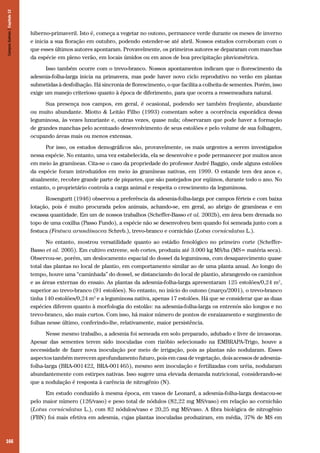 Campos Sulinos | Capítulo 12

hiberno-primaveril. Isto é, começa a vegetar no outono, permanece verde durante os meses de inverno
e inicia a sua floração em outubro, podendo estender-se até abril. Nossos estudos corroboram com o
que esses últimos autores apontaram. Provavelmente, os primeiros autores se depararam com manchas
da espécie em pleno verão, em locais úmidos ou em anos de boa precipitação pluviométrica.
Isso também ocorre com o trevo-branco. Nossos apontamentos indicam que o florescimento da
adesmia-folha-larga inicia na primavera, mas pode haver novo ciclo reprodutivo no verão em plantas
submetidas à desfolhação. Há sincronia de florescimento, o que facilita a colheita de sementes. Porém, isso
exige um manejo criterioso quanto à época de diferimento, para que ocorra a ressemeadura natural.
Sua presença nos campos, em geral, é ocasional, podendo ser também freqüente, abundante
ou muito abundante. Miotto & Leitão Filho (1993) comentam sobre a ocorrência esporádica dessa
leguminosa, às vezes luxuriante e, outras vezes, quase nula; observaram que pode haver a formação
de grandes manchas pelo acentuado desenvolvimento de seus estolões e pelo volume de sua folhagem,
ocupando áreas mais ou menos extensas.
Por isso, os estudos demográficos são, provavelmente, os mais urgentes a serem investigados
nessa espécie. No entanto, uma vez estabelecida, ela se desenvolve e pode permanecer por muitos anos
em meio às gramíneas. Cita-se o caso da propriedade do professor André Baggio, onde alguns estolões
da espécie foram introduzidos em meio às gramíneas nativas, em 1999. O estande tem dez anos e,
atualmente, recobre grande parte de piquetes, que são pastejados por eqüinos, durante todo o ano. No
entanto, o proprietário controla a carga animal e respeita o crescimento da leguminosa.
Rosengurtt (1946) observou a preferência da adesmia-folha-larga por campos férteis e com baixa
lotação, pois é muito procurada pelos animais, achando-se, em geral, ao abrigo de gramíneas e em
escassa quantidade. Em um de nossos trabalhos (Scheffer-Basso et al. 2002b), em área bem drenada no
topo de uma coxilha (Passo Fundo), a espécie não se desenvolveu bem quando foi semeada junto com a
festuca (Festuca arundinacea Schreb.), trevo-branco e cornichão (Lotus corniculatus L.).
No entanto, mostrou versatilidade quanto ao estádio fenológico no primeiro corte (SchefferBasso et al. 2005). Em cultivo extreme, sob cortes, produziu até 3.000 kg MS/ha (MS= matéria seca).
Observou-se, porém, um deslocamento espacial do dossel da leguminosa, com desaparecimento quase
total das plantas no local de plantio, em comportamento similar ao de uma planta anual. Ao longo do
tempo, houve uma “caminhada” do dossel, se distanciando do local de plantio, abrangendo os caminhos
e as áreas externas do ensaio. As plantas da adesmia-folha-larga apresentaram 125 estolões/0,24 m2,
superior ao trevo-branco (91 estolões). No entanto, no início do outono (março/2001), o trevo-branco
tinha 140 estolões/0,24 m2 e a leguminosa nativa, apenas 17 estolões. Há que se considerar que as duas
espécies diferem quanto à morfologia do estolão: na adesmia-folha-larga os entrenós são longos e no
trevo-branco, são mais curtos. Com isso, há maior número de pontos de enraizamento e surgimento de
folhas nesse último, conferindo-lhe, relativamente, maior persistência.
Nesse mesmo trabalho, a adesmia foi semeada em solo preparado, adubado e livre de invasoras.
Apesar das sementes terem sido inoculadas com rizóbio selecionado na EMBRAPA-Trigo, houve a
necessidade de fazer nova inoculação por meio de irrigação, pois as plantas não nodularam. Esses
aspectos também merecem aprofundamento futuro, pois em casa de vegetação, dois acessos de adesmiafolha-larga (BRA-001422, BRA-001465), mesmo sem inoculação e fertilizadas com uréia, nodularam
abundantemente com estirpes nativas. Isso sugere uma elevada demanda nutricional, considerando-se
que a nodulação é resposta à carência de nitrogênio (N).
Em estudo conduzido à mesma época, em vasos de Leonard, a adesmia-folha-larga destacou-se
pelo maior número (126/vaso) e peso total de nódulos (82,22 mg MS/vaso) em relação ao cornichão
(Lotus corniculatus L.), com 82 nódulos/vaso e 20,25 mg MS/vaso. A fibra biológica de nitrogênio
(FBN) foi mais efetiva em adesmia, cujas plantas inoculadas produziram, em média, 37% de MS em

166

 