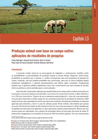 Campos Sulinos | Capítulo 13

Capítulo 13
Produção animal com base no campo nativo:
aplicações de resultados de pesquisa
Carlos Nabinger1, Eduardo Tonet Ferreira2, Aline K. Freitas3,
Paulo César de Faccio Carvalho4 & Danilo Menezes Sant’Anna5

Introdução
A presente revisão insere-se na preocupação de vulgarizar o conhecimento científico sobre
as possibilidades e potencialidades de produção animal no bioma Pampa. Espera-se, desta forma,
possibilitar ao produtor que o valorize e o utilize corretamente para seus propósitos de geração de
renda e emprego, mas que também possibilite sua conservação, para que os outros múltiplos papéis
ambientais, paisagísticos e culturais desempenhados pelo Bioma sejam cumpridos. Fundamental
também que os gestores públicos igualmente usem este conhecimento nas suas tomadas de decisão
sobre as políticas a serem adotadas para o setor primário.
Antes de tudo é importante salientar que quando falamos de campo nativo (melhor seria referir-se
à pastagem natural!) estamos nos referindo a um bioma tão importante quanto a Mata Atlântica
ou a Floresta Amazônica. Trata-se de um ecossistema natural pastoril e, como tal, sua manutenção
com pecuária representa a melhor opção de uso sustentável para fins de produção de alimentos. Mais
ainda em áreas cuja capacidade de uso do solo apresenta restrições elevadas para utilização em sistemas
agrícolas mais intensivos, como é o caso de culturas anuais. Neste sentido, cabe lembrar que apenas
cerca de 35% da área do estado do Rio Grande do Sul tem seus solos nas classes I a III da classificação
de aptidão dos solos para usos agrícolas, ou seja, aptos para culturas anuais intensivas. Mesmo que este
número possa ser aumentado com a prática da semeadura direta em boa parte dos solos da classe IV
,
ainda assim chegaríamos a um máximo de menos de 50% do território gaúcho. Ora, isto representaria
Foto de abertura: Valério Pillar. Campos do litoral na região de Palmares do Sul, RS.
1
2
3
4
5

Eng. Agr., Dr., Prof. Adjunto, Depto. Plantas Forrageiras e Agrometeorologia, UFRGS. E-mail: nabinger@ufrgs.br
Méd. Veterinário, Mestre, Fac. Veterinária, ULBRA/RS
Zootecnista, Mestre, doutoranda Depto. Plantas Forrageiras e Agrometeorologia, UFRGS.
Zootecnista, Dr., Prof. Adjunto, Depto. Plantas Forrageiras e Agrometeorologia, UFRGS.
Méd. Veterinário, Mestre, doutorando Depto. Plantas Forrageiras e Agrometeorologia, UFRGS.

175

 