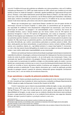 Campos Sulinos | Capítulo 13

cerca de 13 milhões de ha que não poderiam ser utilizados com outros propósitos, e não os 6,4 milhões
estimados por Hasenack et al. (2007) que ainda restavam em 2005, número que considera em seu total
também as áreas em estado de transição e, sobretudo, aquelas invadidas por capim-annoni (Eragrostis
plana). Portanto, a área ainda relativamente preservada desse Bioma no Brasil é, nos dias atuais, bem
menor que a cifra acima. Mesmo que aceitemos o uso do Bioma também para fruticultura e silvicultura,
ainda assim, teríamos necessidade de preservar pelos menos 9 a 10 milhões de ha com sua cobertura
natural. E não temos mais isso, pelo menos como área de campos ainda íntegros.
Mesmo que reconheçamos que o atual bioma Pampa é produto de cerca de quatro séculos de
intervenção crescente do homem (Capítulo 1), ainda assim, as características que ele apresenta e
sua capacidade de resiliência6 torna absolutamente indispensável sua manutenção, como forma de
preservação do ambiente7, da paisagem8 e de sustentabilidade social e econômica. Em termos de
diversidade florística, nunca é demais lembrar que este bioma contém cerca de 450 espécies de
gramíneas forrageiras e mais de 150 espécies de leguminosas, sem contar as compostas e outras
famílias de fanerógamas que totalizariam cerca de 3000 espécies (Boldrini 1997, veja Capítulo 4). Isto é
um patrimônio genético fantástico e raramente encontrado em outros biomas pastoris do planeta (veja
Capítulo 10). Mas mais do que um patrimônio genético, esta diversidade é importante por caracterizar
uma dieta diversificada, que confere características particulares ao produto animal aí obtido. Além
disso, ainda guarda uma fauna extraordinária, na qual incluem-se insetos, inclusive abelhas melíferas
nativas, aves, mamíferos, répteis, etc., cujo hábitat exclusivo é o campo (veja Capítulo 7). Acrescentese a isto o fato das maiores bacias hidrográficas do estado terem sua origem em áreas de vegetação de
campo, o que confere ainda maior responsabilidade na sua conservação.
Embora o pecuarista que baseia seu sistema de produção na pastagem natural seja necessariamente
o guardião do ambiente e da paisagem, nenhuma remuneração lhe é dada para tal. Sua única remuneração
resulta da venda do produto animal aí gerado e, de um modo geral, esta remuneração é baixa e não
contempla esta “guarda” do ambiente e da paisagem. Portanto, ainda que reconhecendo a importância
do campo nativo na manutenção do equilíbrio ecológico em determinadas regiões do estado, é preciso
admitir que a atual pressão econômica que se exerce em prol da eliminação/transformação deste bioma,
só pode ser revertida se houver alternativas também econômicas que assegurem a permanência da
atividade pecuária aí estabelecida. É nosso objetivo demonstrar que a renda da exploração pecuária
baseada na pastagem natural é passível de aumentos substanciais apenas manejando corretamente
esse recurso, isto é, com um mínimo de investimento financeiro.

O que aprendemos a respeito do potencial produtivo deste bioma
A Figura 13.1 ilustra a produção anual de peso vivo em sistemas de recria e terminação de bovinos
de corte, tomando por base resultados de vários experimentos conduzidos na Estação Experimental da
UFRGS, situada na região da Depressão Central do Rio Grande do Sul (RS).
O nível 1 representa o que se observa nas propriedades médias da região, ou seja, uma produção
líquida em torno de 70 kg de peso vivo por ha e por ano. A passagem para o segundo nível (200 a
230 kg PV/ha/ano; PV= peso vivo) resulta apenas do correto ajuste da carga animal em função da
disponibilidade de forragem, ou seja, sempre que as condições climáticas determinem maior produção
do pasto a carga animal deve aumentar ou, se as condições forem adversas, esta carga deve diminuir.
Portanto, até aqui é possível triplicar a produção animal a custo zero.
Capacidade de a vegetação retornar aos níveis anteriores à ocorrência de distúrbios (seca, fogo, pastejo, etc.)
Conservação da água (nascentes), do solo (fertilidade, erosão e assoreamento de mananciais), da flora tanto forrageira como de outras espécies
importantes associadas ao campo, da fauna (incluindo micro e mesofauna).
8 Em muitas regiões a fisionomia de campo caracteriza paisagens de alto potencial turístico, como, por exemplo, os Campos de Cima da Serra, Serra do
Sudeste e parte da Campanha.
6
7

176

 