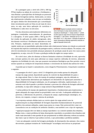 Campos Sulinos | Capítulo 13

Já a passagem para o nível três (350 a 400 kg
PV/ha) implica na adição de corretivos e fertilizantes e
visa eliminar o principal fator de limitação ao potencial
das espécies forrageiras nativas. Ainda assim, os custos
são relativamente reduzidos, uma vez que os resultados
até agora obtidos têm demonstrado que a amortização
deste investimento pode ser feita em até mais de cinco
anos, ou seja, uma única aplicação de corretivos e
fertilizantes a cada cinco ou seis anos.

Figura 13.1 Resposta da produção animal em sistema de
recria e terminação em campo natural submetido a níveis
crescentes de intensificação: 1 = manejo corrente; 2 = controle
da oferta (ajuste da carga animal em função da disponibilidade
de forragem); 3 = idem anterior + fertilização com Ca, P e K; 4 =
idem anterior + N; 5 = idem anterior + introdução de espécies de
inverno. Sumarização de diferentes experimentos conduzidos na
região da Depressão Central do RS.

Um dos elementos universalmente deficientes em
pastagens constituídas essencialmente de gramíneas
é o nitrogênio. O nível quatro (600 a 700 kg de PV/
ha) resulta da aplicação de adubo nitrogenado, além
dos demais corretivos e fertilizantes aplicados no nível
três. Portanto, implicando em maior desembolso de
capital, ainda que as quantidades aplicadas tenham sido relativamente baixas em relação ao potencial
de resposta das espécies constituintes da pastagem nativa, conforme veremos adiante. No entanto, este
nível de investimento tem permitido alcançar patamares de produção anual de peso vivo nunca antes
imagináveis, ou seja, cerca de 10 vezes a produção média da região em campo nativo.
Já o nível cinco, além de eliminar os fatores limitantes relativos à fertilidade do solo, aproveita
esta correção química do meio para adicionar ao campo espécies cultivadas de inverno, altamente
exigentes em fertilidade do solo, mas que possuem mecanismos fisiológicos que lhes permite crescer
mesmo quando as condições de temperatura limitam o crescimento da maioria das nativas de verão.
A questão que se impõe é, naturalmente, como chegar lá. Primeiramente, é importante considerar
o seguinte:
• a passagem do nível 1 para o nível 2 é obrigatória pois resulta apenas do adequado
manejo da carga animal, dependendo apenas do controle da disponibilidade de pasto e
da carga animal. Esta é a chave do manejo de qualquer pastagem, seja ela cultivada ou
nativa. Implementar alternativas que impliquem em desembolso de capital para aumentar a
disponibilidade de forragem (adubação, uso de pastagens cultivadas, suplementação, etc.)
somente será viável quando o produtor dominar o processo de colheita da forragem adicional
produzida, ou seja saber adequar a carga animal à disponibilidade do pasto;
• outras práticas de manejo são igualmente importantes e fundamentais para implementar o
ajuste adequado da carga animal na propriedade como um todo. A adequada subdivisão em
potreiros, o diferimento de potreiros, a limpeza do campo, suplementação estratégica, etc.,
devem, em conjunto, compor o sistema de produção.
• as respostas animais obtidas tanto ao correto ajuste da carga animal como às
implementações na disponibilidade de forragem dependem fundamentalmente do potencial
genético dos animais utilizados, sejam raças puras ou cruzas. Este potencial deve estar em
consonância com as condições do ambiente climático, mas também com o tipo de vegetação;
• igual preocupação deve ser dada ao manejo reprodutivo e ao controle sanitário dos rebanhos.
Muitas vezes, o maior problema do baixo desempenho reprodutivo ou produtivo dos rebanhos está
muito mais associado à essa questão do que propriamente ao déficit alimentar, embora na maioria
das vezes o que se observa é que ambos ocorrem, o que potencializa o problema sanitário;
• sem um adequado controle da forragem produzida, do desempenho dos animais e dos custos
decorrentes, qualquer tentativa de “modernização” tecnológica será inócua ou propiciará

177

 