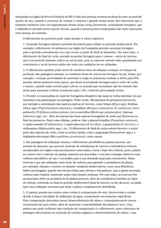 Campos Sulinos | Capítulo 13

adequadas na região da Serra do Sudeste do RS é o fato dos animais evitarem as áreas de mato no período
quente do ano, quando a presença de moscas e mutucas é grande nestas áreas. Isto determina que o
substrato herbáceo (rico em leguminosas) destas áreas cresça livremente, acumulando forragem, que
é utilizada no período menos quente do ano, quando a presença dos ectoparasitas não mais representa
uma ameaça aos animais.
O diferimento de potreiros pode então atender a vários objetivos:
1. Acumular forragem durante períodos favoráveis para utilizar no período desfavorável. Por
exemplo o diferimento de primavera na região da Campanha permite acumular forragem
para o período normalmente seco que ocorre a partir do final de dezembro. Por outro lado, o
diferimento de final de verão, permite acumular forragem para o outono – início de inverno,
que é um período bastante crítico no sul do país, pois as espécies estivais estão paralisando seu
crescimento e as de inverno ainda não estão em condições de ser utilizadas.
2. O diferimento também pode servir de excelente meio de adequar a lotação em função da
produção das pastagens naturais, ao constituir áreas de reserva de forragem em pé. Assim, por
exemplo, o manejo preconizado de aumentar a carga na primavera (reduzir a oferta para 8%)
permite aliviar potreiros nesta época, que ficam acumulando forragem para o resto do verão
e outono, quando então servem para colocar os animais que necessitam sair do restante das
áreas para aumentar a oferta novamente para 12%, conforme preconizado acima.
3. Permitir a re-semeadura de espécies forrageiras desejáveis das quais se tenha interesse em que
aumentem sua participação na pastagem. Deste modo, diferimentos de primavera favorecem,
por exemplo a sementação das espécies nativas de inverno, como brizas (Briza spp), flexilhas
(Stipa spp e Piptochaetium stipoides), cevadilhas (Bromus catharticus, B. auleticus), trevopolimorfo (Trifolium polimorphum), trevo-carretilha (Medicago polymorpha), babosas
(Adesmia spp), etc., além da maioria das boas espécies forrageiras de verão que florescem no
final da primavera. Entre estas últimas, pode-se citar a grama-forquilha (Paspalum notatum),
o capim-melador (P dilatatum), o capim-das-roças (P urvillei), a grama-lívida (P nicorae), o
.
.
.
estilosantes (Stylosanthes spp.), etc.. O diferimento de final de verão-outono favorece a maior
parte das espécies de verão, como as acima citadas, mais o pega-pega (Desmodium spp.), o
feijãozinho-do-campo (Macroptilium prostratum), entre outras.
4. Em pastagens de utilização intensa, o diferimento possibilita às plantas perenes, um
período de descanso que permite acúmulo de substâncias de reserva (carboidratos solúveis
armazenados em órgãos mais permanentes como raízes, coroa e base dos colmos), pois a planta
ao crescer sem o estresse do pastejo aumenta sua área foliar e com isso consegue absorver mais
carbono atmosférico do que o necessário para a sua demanda atual para crescimento. Estas
reservas é que são utilizadas como fonte de carbono para garantir a persistência da planta,
por exemplo, durante o inverno ou durante condições desfavoráveis, como uma deficiência
hídrica prolongada, quando não há área foliar para efetuar a fotossíntese, mas a planta necessita
carbono para respirar, mantendo assim suas funções mínimas. Por esta razão, as reservas têm
pronunciado efeito na persistência de plantas perenes, além de contribuírem também no vigor
de rebrota, sobretudo ao final do período desfavorável (final do inverno ou fim da seca), ou ainda
após uma utilização excessiva que deixe a planta completamente desfolhada.
5. O pastejo pesado por muitos anos conduz à compactação do solo, favorecendo a erosão,
devido à baixa velocidade de infiltração da água, ocasionando escorrimento superficial.
Esta compactação determina menor desenvolvimento de raízes e conseqüentemente menor
crescimento da parte aérea, além de aumentar a suscetibilidade das plantas à seca. Uma
prática que pode melhorar esta condição de compactação é o diferimento, pois o descanso da
pastagem determinará um acúmulo de matéria orgânica e desenvolvimento de raízes, o que

186

 